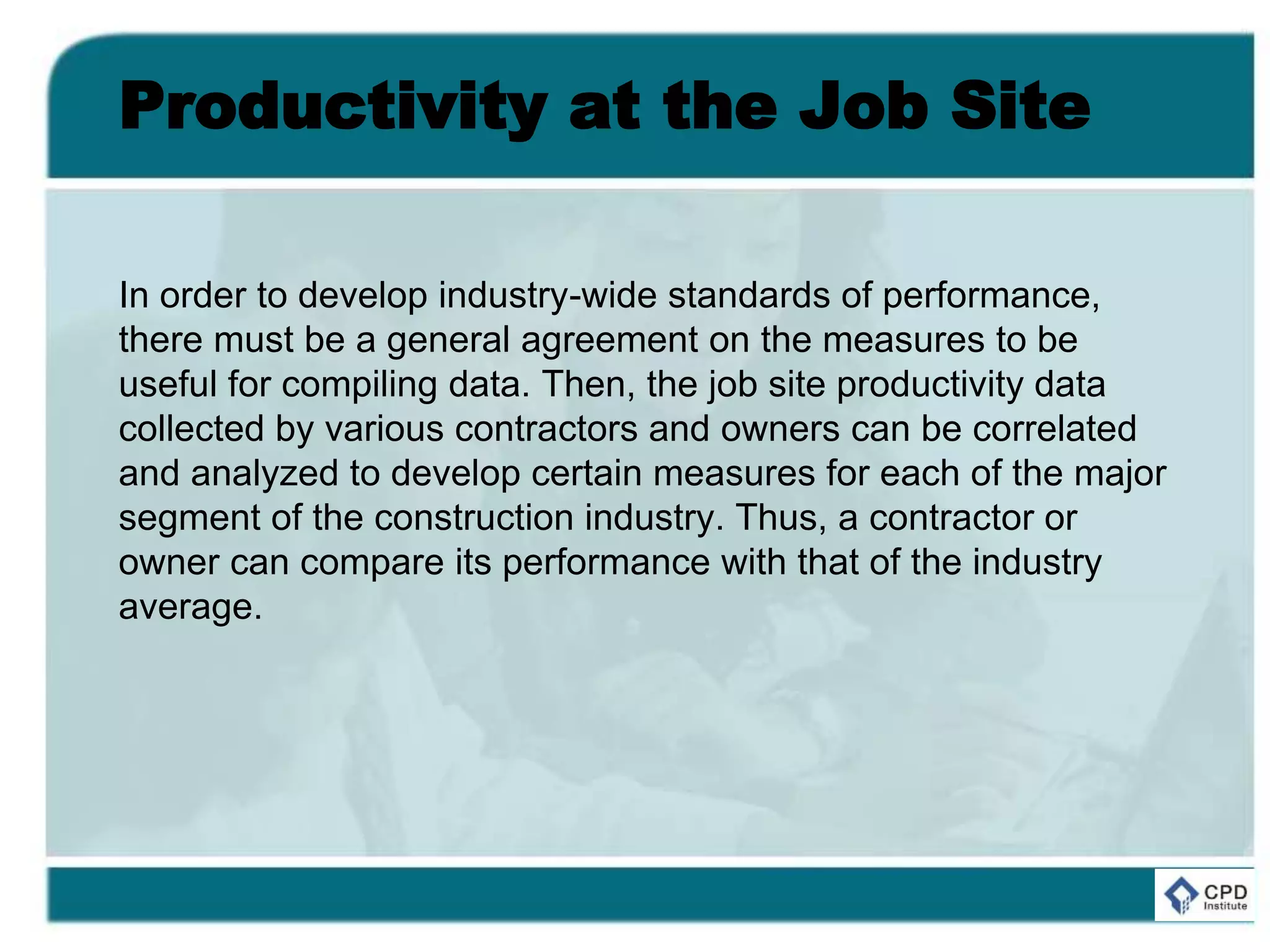 Productivity at the Job Site
In order to develop industry-wide standards of performance,
there must be a general agreement on the measures to be
useful for compiling data. Then, the job site productivity data
collected by various contractors and owners can be correlated
and analyzed to develop certain measures for each of the major
segment of the construction industry. Thus, a contractor or
owner can compare its performance with that of the industry
average.
 