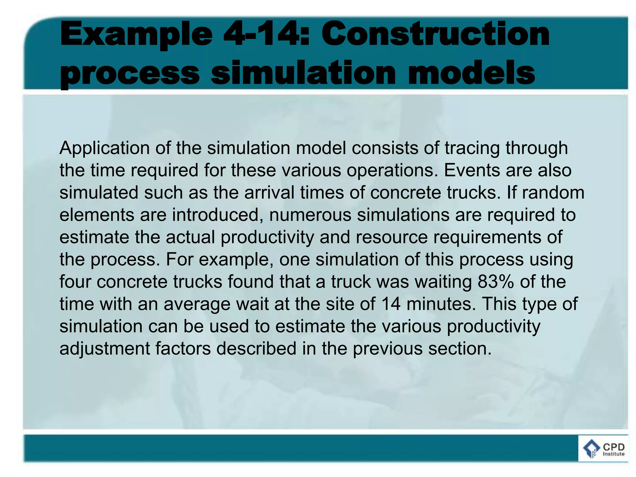 Example 4-14: Construction
process simulation models
Application of the simulation model consists of tracing through
the time required for these various operations. Events are also
simulated such as the arrival times of concrete trucks. If random
elements are introduced, numerous simulations are required to
estimate the actual productivity and resource requirements of
the process. For example, one simulation of this process using
four concrete trucks found that a truck was waiting 83% of the
time with an average wait at the site of 14 minutes. This type of
simulation can be used to estimate the various productivity
adjustment factors described in the previous section.
 