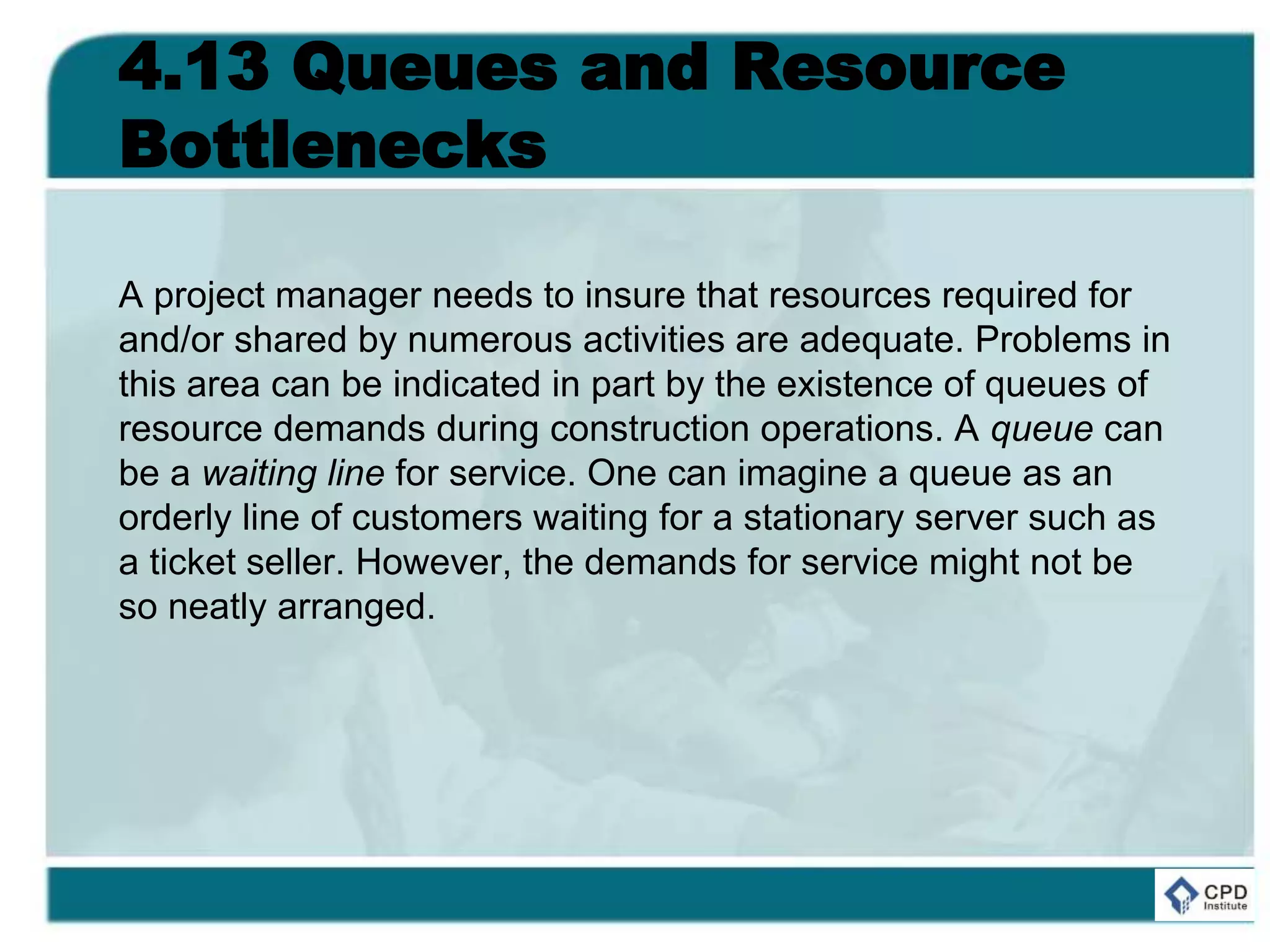 4.13 Queues and Resource
Bottlenecks
A project manager needs to insure that resources required for
and/or shared by numerous activities are adequate. Problems in
this area can be indicated in part by the existence of queues of
resource demands during construction operations. A queue can
be a waiting line for service. One can imagine a queue as an
orderly line of customers waiting for a stationary server such as
a ticket seller. However, the demands for service might not be
so neatly arranged.
 