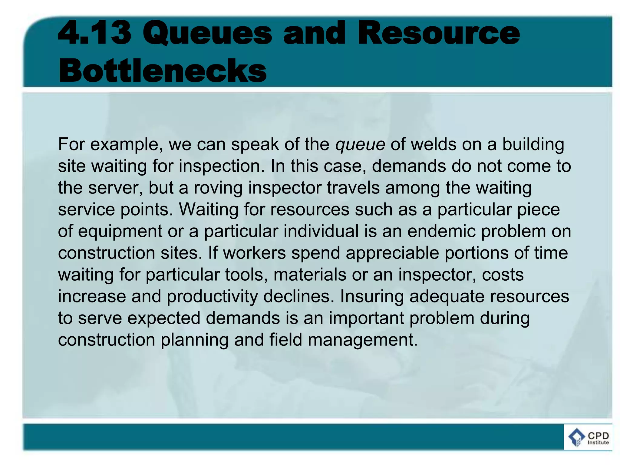 4.13 Queues and Resource
Bottlenecks
For example, we can speak of the queue of welds on a building
site waiting for inspection. In this case, demands do not come to
the server, but a roving inspector travels among the waiting
service points. Waiting for resources such as a particular piece
of equipment or a particular individual is an endemic problem on
construction sites. If workers spend appreciable portions of time
waiting for particular tools, materials or an inspector, costs
increase and productivity declines. Insuring adequate resources
to serve expected demands is an important problem during
construction planning and field management.
 