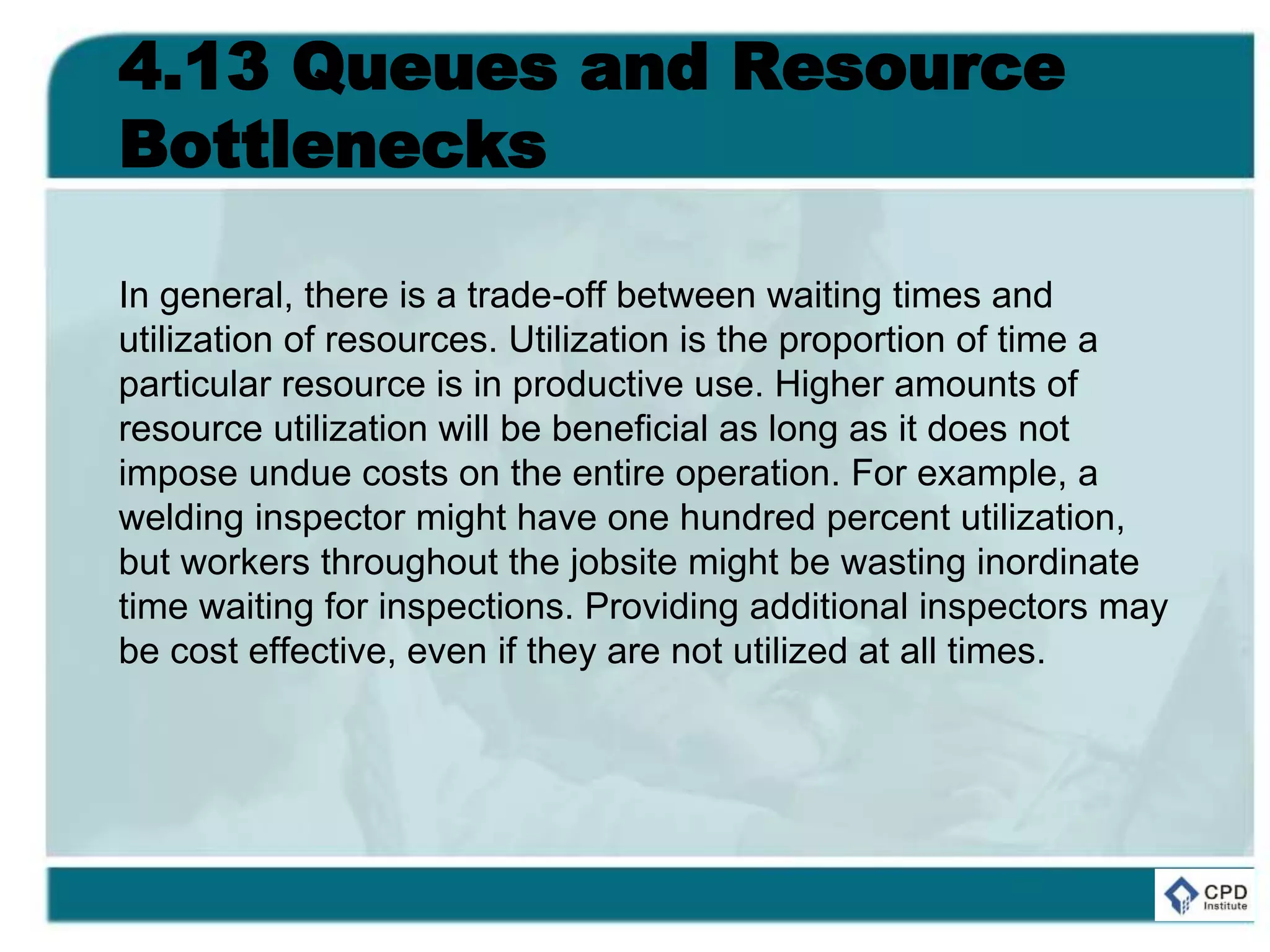 4.13 Queues and Resource
Bottlenecks
In general, there is a trade-off between waiting times and
utilization of resources. Utilization is the proportion of time a
particular resource is in productive use. Higher amounts of
resource utilization will be beneficial as long as it does not
impose undue costs on the entire operation. For example, a
welding inspector might have one hundred percent utilization,
but workers throughout the jobsite might be wasting inordinate
time waiting for inspections. Providing additional inspectors may
be cost effective, even if they are not utilized at all times.
 