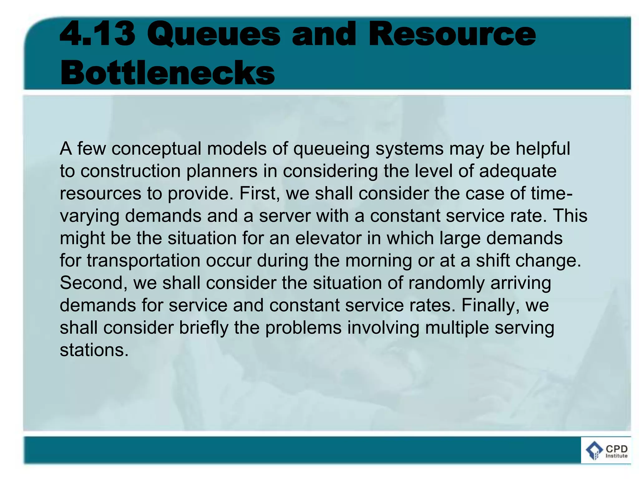 4.13 Queues and Resource
Bottlenecks
A few conceptual models of queueing systems may be helpful
to construction planners in considering the level of adequate
resources to provide. First, we shall consider the case of time-
varying demands and a server with a constant service rate. This
might be the situation for an elevator in which large demands
for transportation occur during the morning or at a shift change.
Second, we shall consider the situation of randomly arriving
demands for service and constant service rates. Finally, we
shall consider briefly the problems involving multiple serving
stations.
 