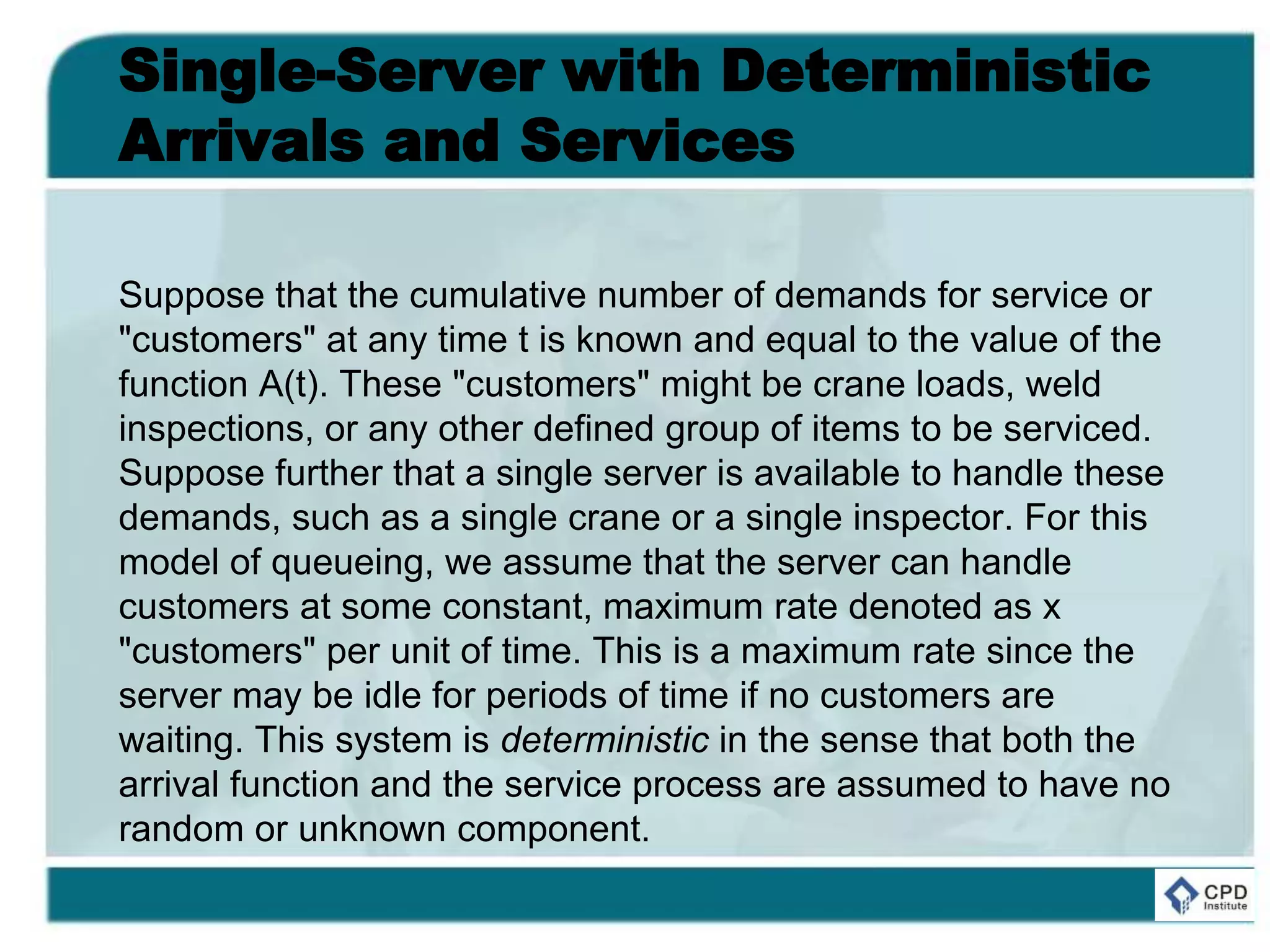 Single-Server with Deterministic
Arrivals and Services
Suppose that the cumulative number of demands for service or
"customers" at any time t is known and equal to the value of the
function A(t). These "customers" might be crane loads, weld
inspections, or any other defined group of items to be serviced.
Suppose further that a single server is available to handle these
demands, such as a single crane or a single inspector. For this
model of queueing, we assume that the server can handle
customers at some constant, maximum rate denoted as x
"customers" per unit of time. This is a maximum rate since the
server may be idle for periods of time if no customers are
waiting. This system is deterministic in the sense that both the
arrival function and the service process are assumed to have no
random or unknown component.
 