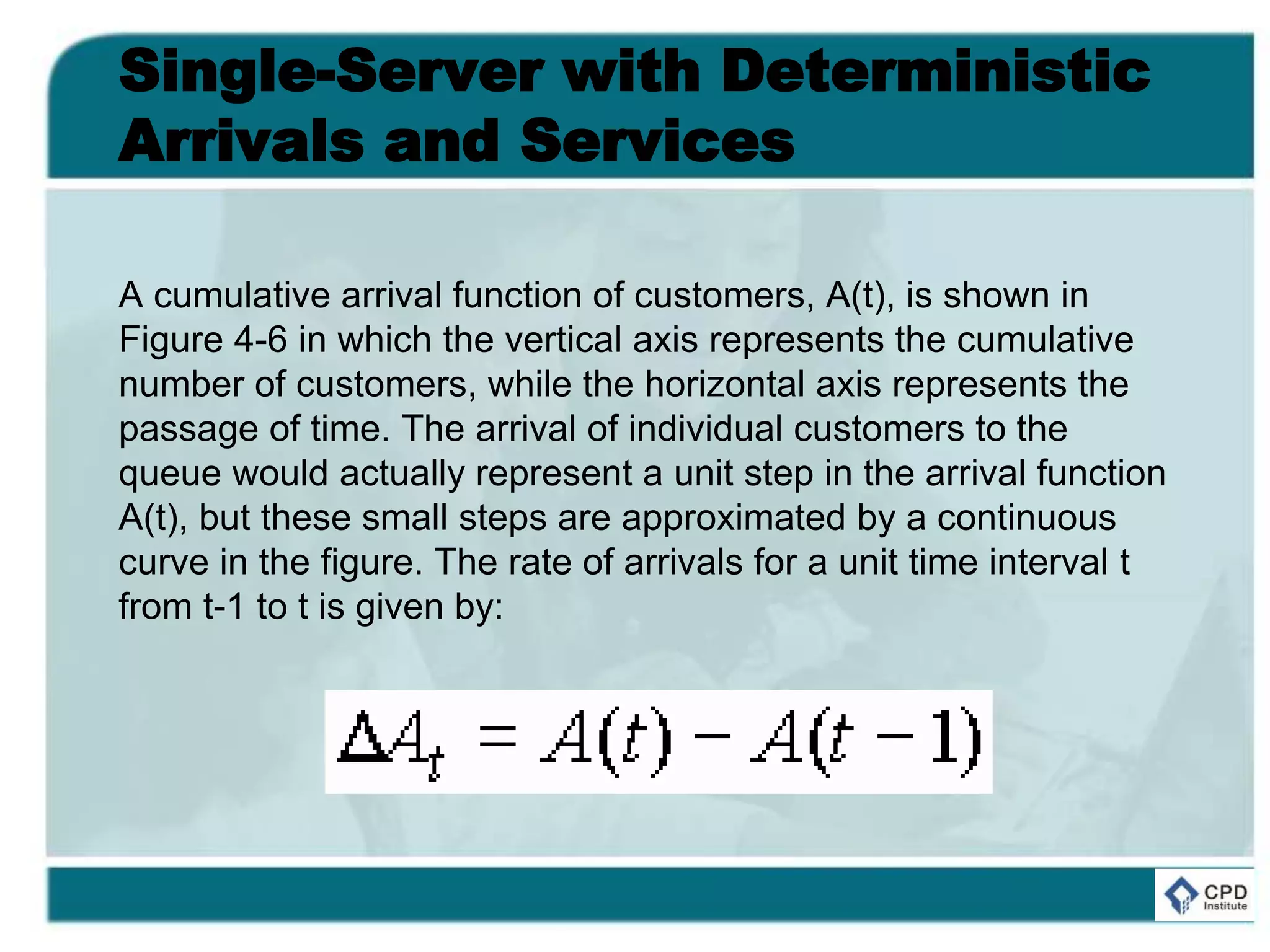 Single-Server with Deterministic
Arrivals and Services
A cumulative arrival function of customers, A(t), is shown in
Figure 4-6 in which the vertical axis represents the cumulative
number of customers, while the horizontal axis represents the
passage of time. The arrival of individual customers to the
queue would actually represent a unit step in the arrival function
A(t), but these small steps are approximated by a continuous
curve in the figure. The rate of arrivals for a unit time interval t
from t-1 to t is given by:
 