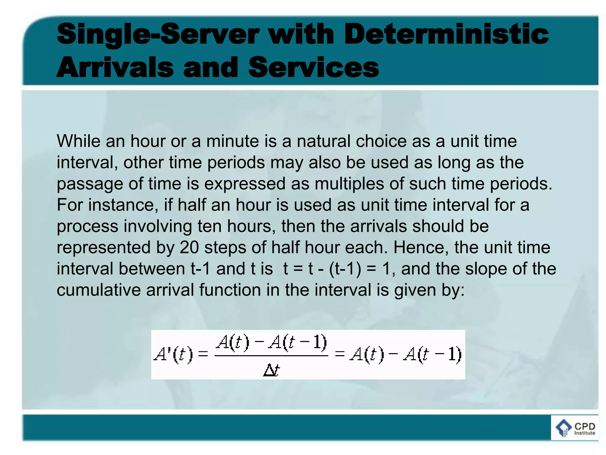 Single-Server with Deterministic
Arrivals and Services
While an hour or a minute is a natural choice as a unit time
interval, other time periods may also be used as long as the
passage of time is expressed as multiples of such time periods.
For instance, if half an hour is used as unit time interval for a
process involving ten hours, then the arrivals should be
represented by 20 steps of half hour each. Hence, the unit time
interval between t-1 and t is t = t - (t-1) = 1, and the slope of the
cumulative arrival function in the interval is given by:
 
