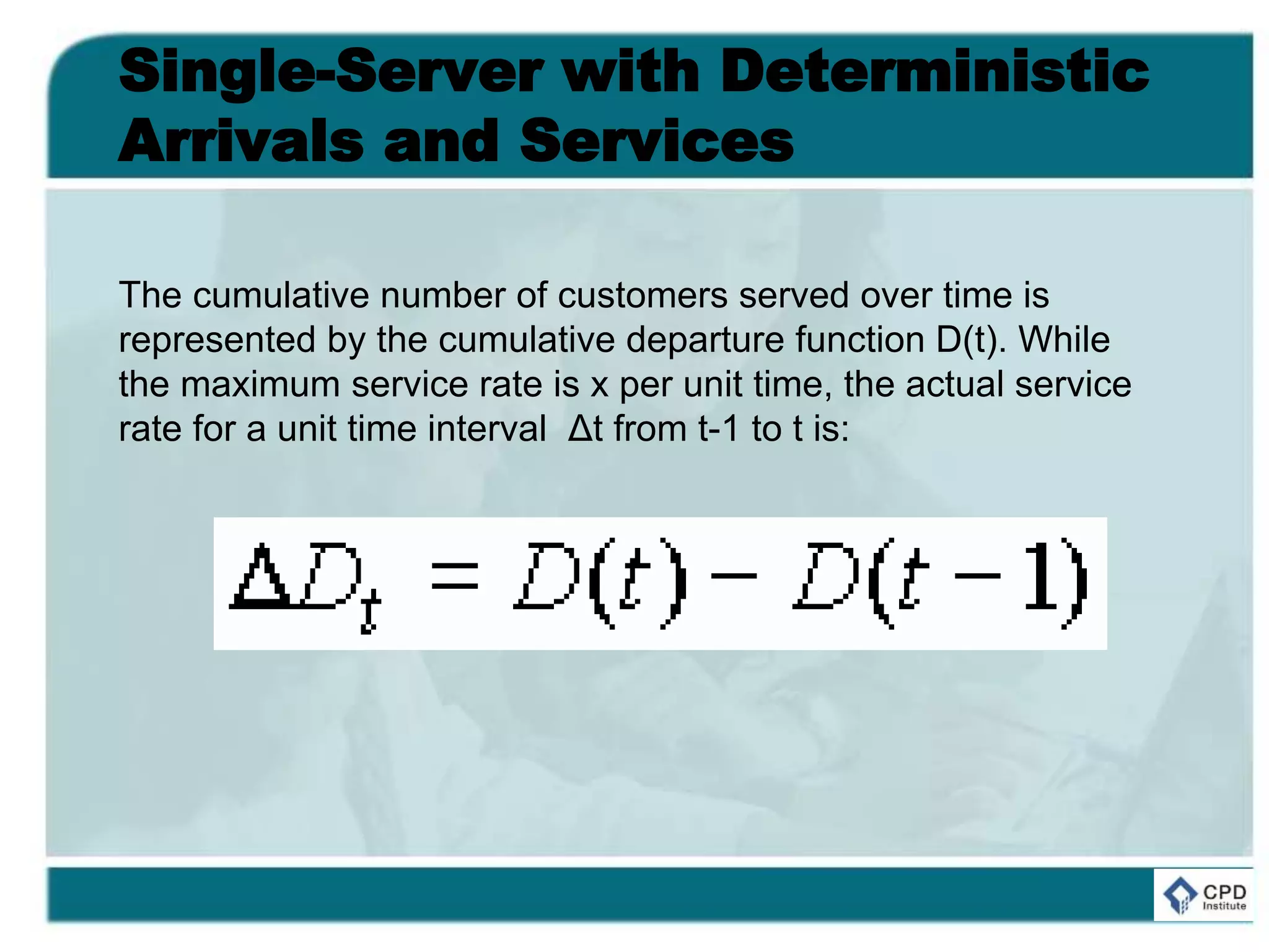 Single-Server with Deterministic
Arrivals and Services
The cumulative number of customers served over time is
represented by the cumulative departure function D(t). While
the maximum service rate is x per unit time, the actual service
rate for a unit time interval Δt from t-1 to t is:
 