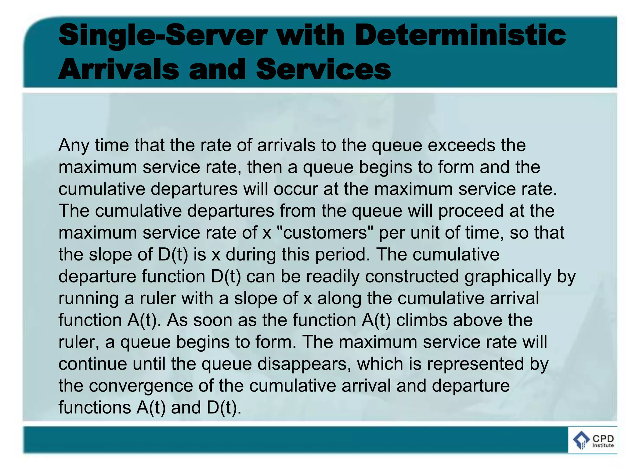 Single-Server with Deterministic
Arrivals and Services
Any time that the rate of arrivals to the queue exceeds the
maximum service rate, then a queue begins to form and the
cumulative departures will occur at the maximum service rate.
The cumulative departures from the queue will proceed at the
maximum service rate of x "customers" per unit of time, so that
the slope of D(t) is x during this period. The cumulative
departure function D(t) can be readily constructed graphically by
running a ruler with a slope of x along the cumulative arrival
function A(t). As soon as the function A(t) climbs above the
ruler, a queue begins to form. The maximum service rate will
continue until the queue disappears, which is represented by
the convergence of the cumulative arrival and departure
functions A(t) and D(t).
 