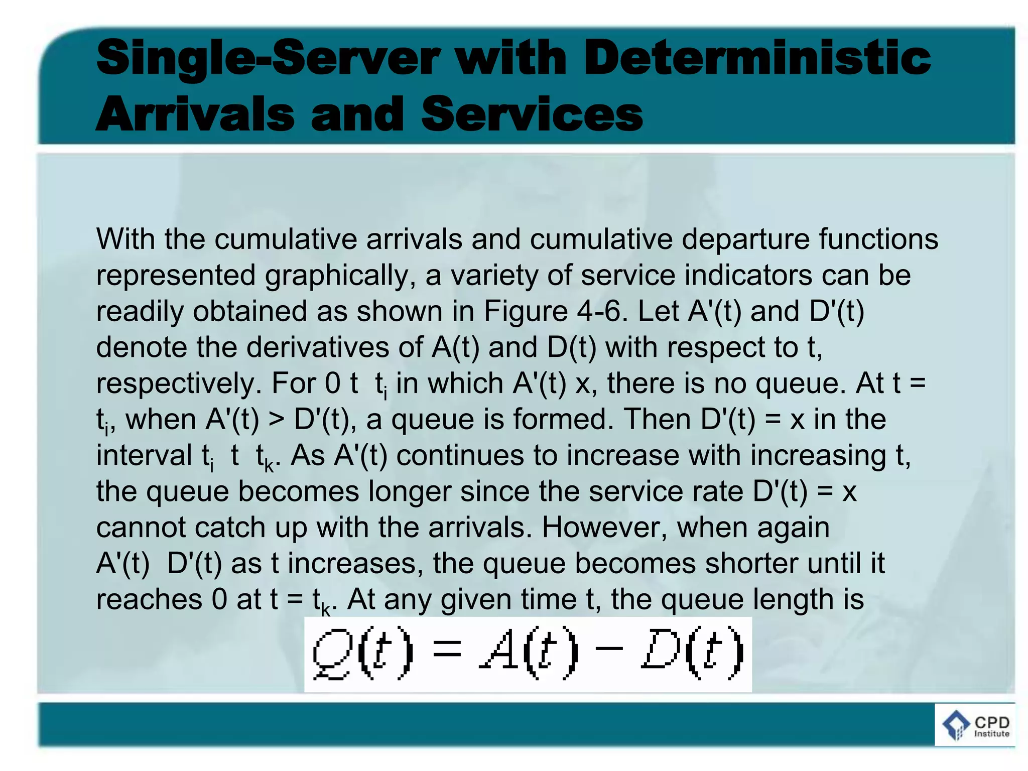 Single-Server with Deterministic
Arrivals and Services
With the cumulative arrivals and cumulative departure functions
represented graphically, a variety of service indicators can be
readily obtained as shown in Figure 4-6. Let A'(t) and D'(t)
denote the derivatives of A(t) and D(t) with respect to t,
respectively. For 0 t ti in which A'(t) x, there is no queue. At t =
ti, when A'(t) > D'(t), a queue is formed. Then D'(t) = x in the
interval ti t tk. As A'(t) continues to increase with increasing t,
the queue becomes longer since the service rate D'(t) = x
cannot catch up with the arrivals. However, when again
A'(t) D'(t) as t increases, the queue becomes shorter until it
reaches 0 at t = tk. At any given time t, the queue length is
 