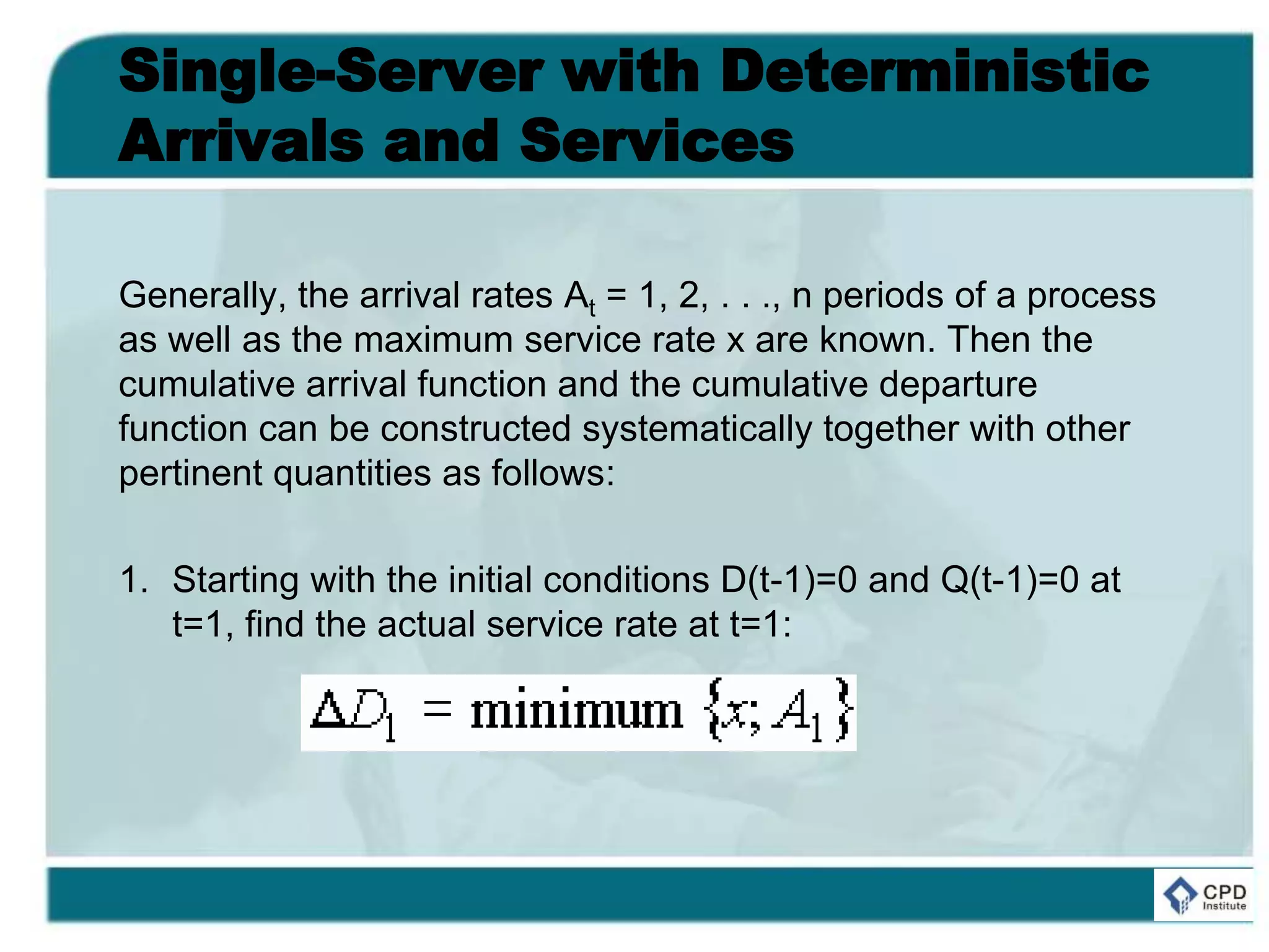 Single-Server with Deterministic
Arrivals and Services
Generally, the arrival rates At = 1, 2, . . ., n periods of a process
as well as the maximum service rate x are known. Then the
cumulative arrival function and the cumulative departure
function can be constructed systematically together with other
pertinent quantities as follows:
1. Starting with the initial conditions D(t-1)=0 and Q(t-1)=0 at
t=1, find the actual service rate at t=1:
 