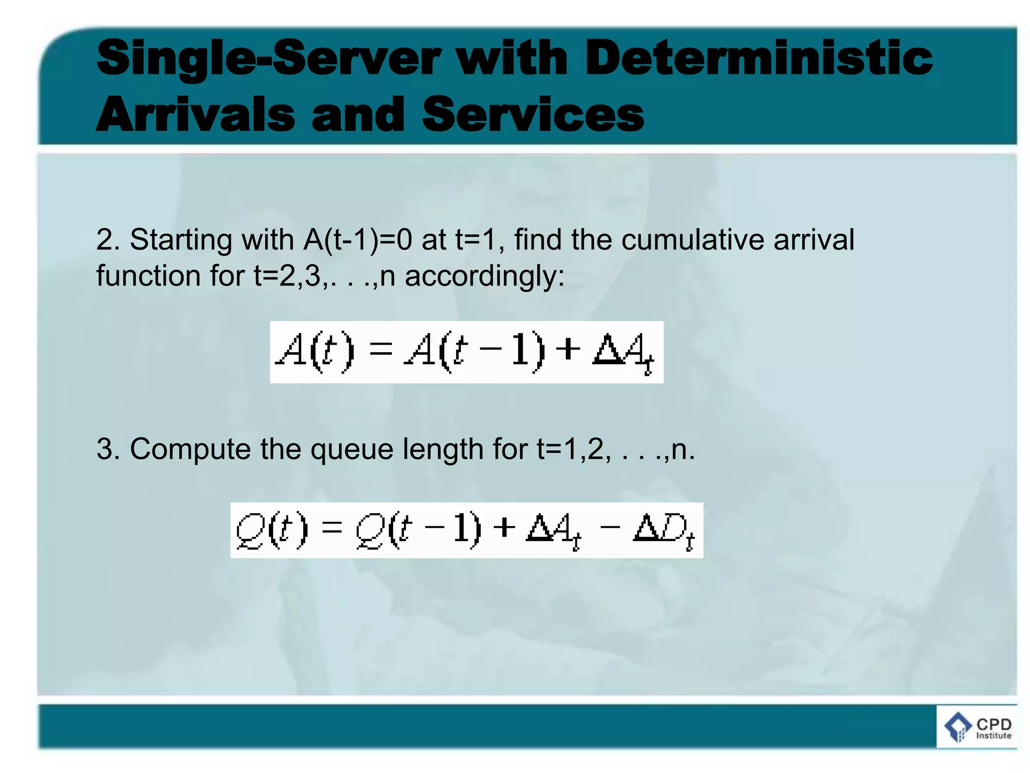 Single-Server with Deterministic
Arrivals and Services
2. Starting with A(t-1)=0 at t=1, find the cumulative arrival
function for t=2,3,. . .,n accordingly:
3. Compute the queue length for t=1,2, . . .,n.
 