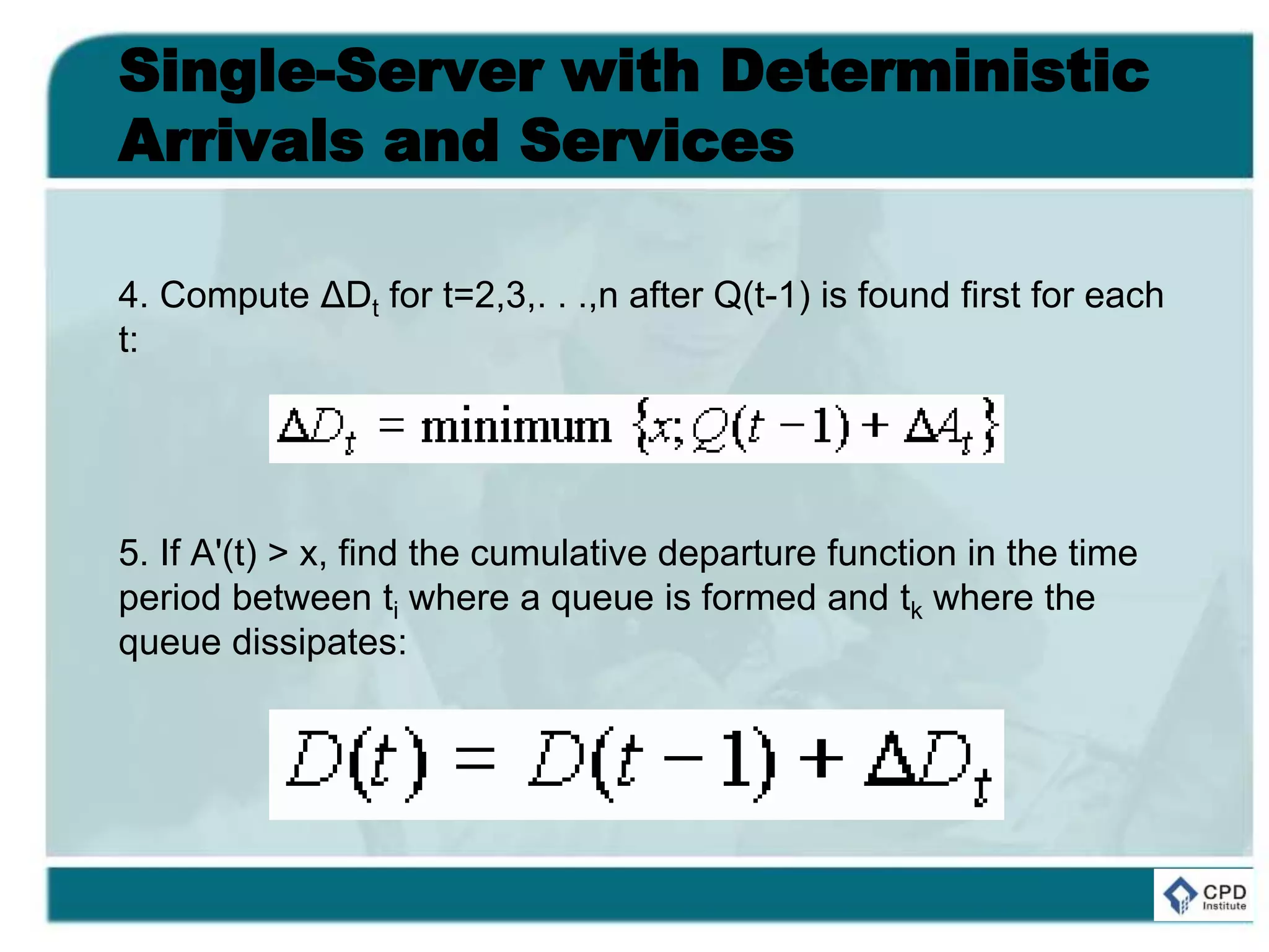 Single-Server with Deterministic
Arrivals and Services
4. Compute ΔDt for t=2,3,. . .,n after Q(t-1) is found first for each
t:
5. If A'(t) > x, find the cumulative departure function in the time
period between ti where a queue is formed and tk where the
queue dissipates:
 