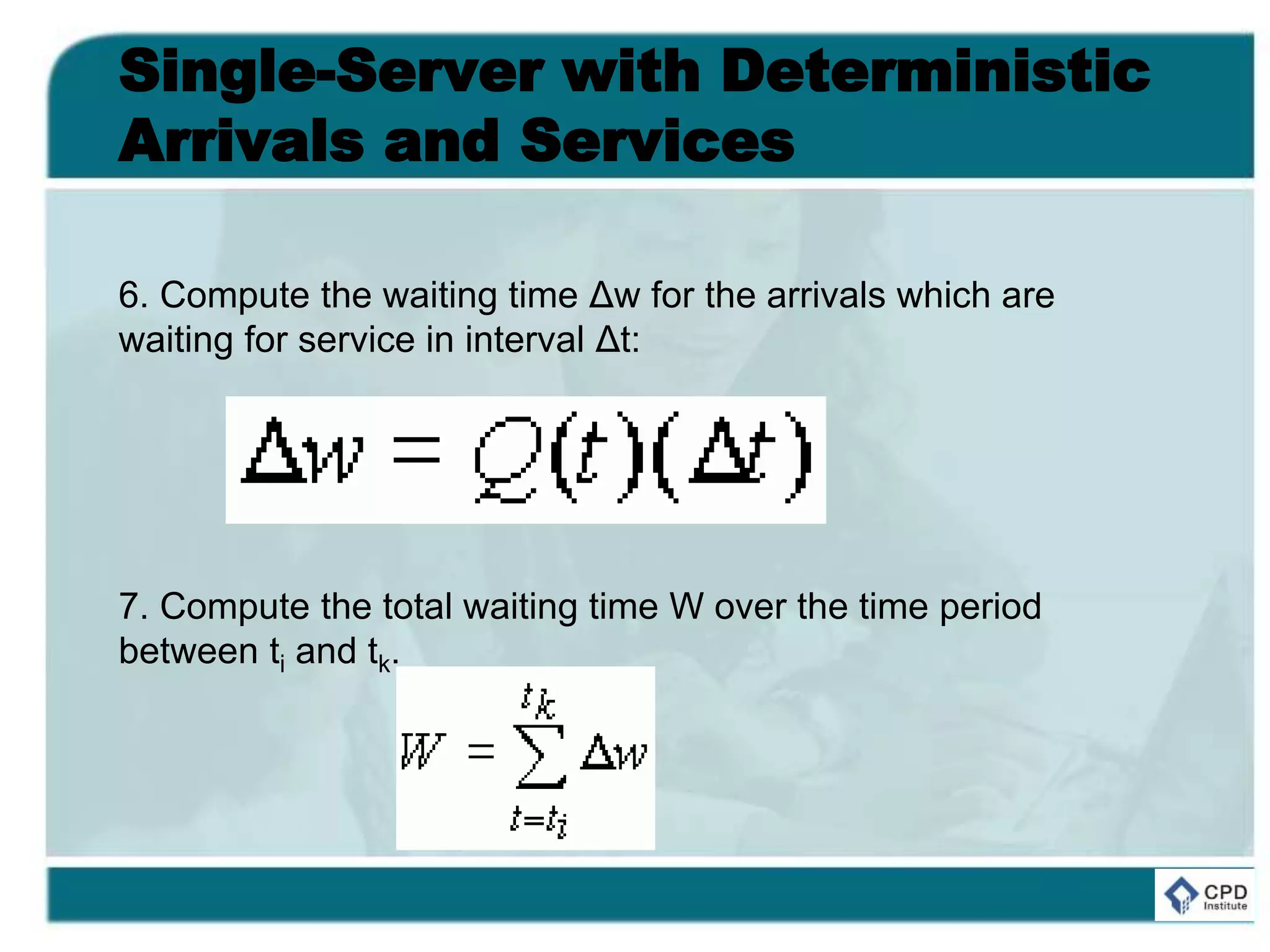 Single-Server with Deterministic
Arrivals and Services
6. Compute the waiting time Δw for the arrivals which are
waiting for service in interval Δt:
7. Compute the total waiting time W over the time period
between ti and tk.
 
