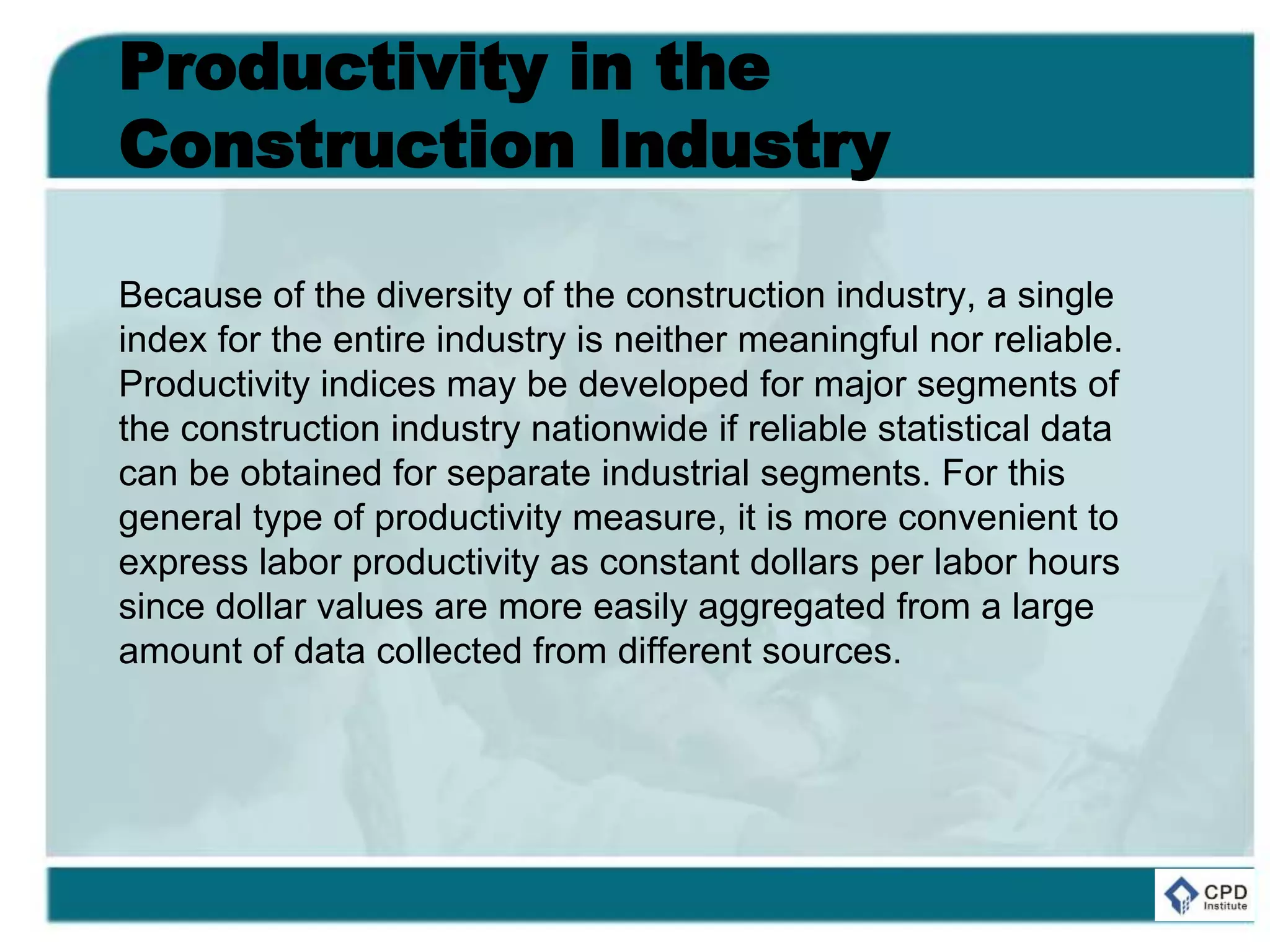 Productivity in the
Construction Industry
Because of the diversity of the construction industry, a single
index for the entire industry is neither meaningful nor reliable.
Productivity indices may be developed for major segments of
the construction industry nationwide if reliable statistical data
can be obtained for separate industrial segments. For this
general type of productivity measure, it is more convenient to
express labor productivity as constant dollars per labor hours
since dollar values are more easily aggregated from a large
amount of data collected from different sources.
 