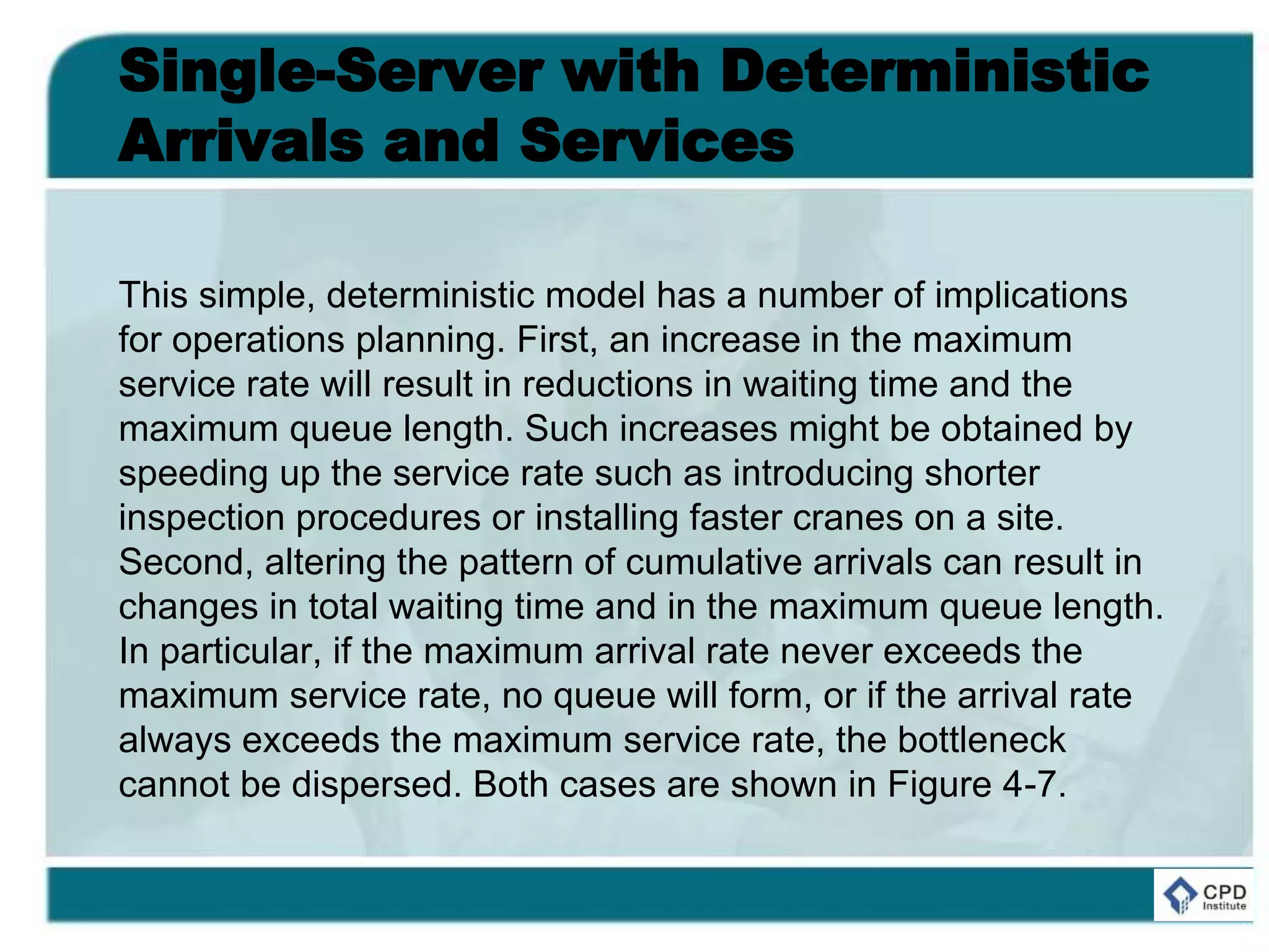 Single-Server with Deterministic
Arrivals and Services
This simple, deterministic model has a number of implications
for operations planning. First, an increase in the maximum
service rate will result in reductions in waiting time and the
maximum queue length. Such increases might be obtained by
speeding up the service rate such as introducing shorter
inspection procedures or installing faster cranes on a site.
Second, altering the pattern of cumulative arrivals can result in
changes in total waiting time and in the maximum queue length.
In particular, if the maximum arrival rate never exceeds the
maximum service rate, no queue will form, or if the arrival rate
always exceeds the maximum service rate, the bottleneck
cannot be dispersed. Both cases are shown in Figure 4-7.
 