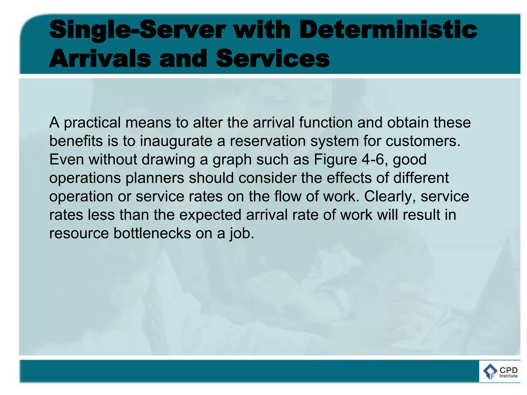 Single-Server with Deterministic
Arrivals and Services
A practical means to alter the arrival function and obtain these
benefits is to inaugurate a reservation system for customers.
Even without drawing a graph such as Figure 4-6, good
operations planners should consider the effects of different
operation or service rates on the flow of work. Clearly, service
rates less than the expected arrival rate of work will result in
resource bottlenecks on a job.
 