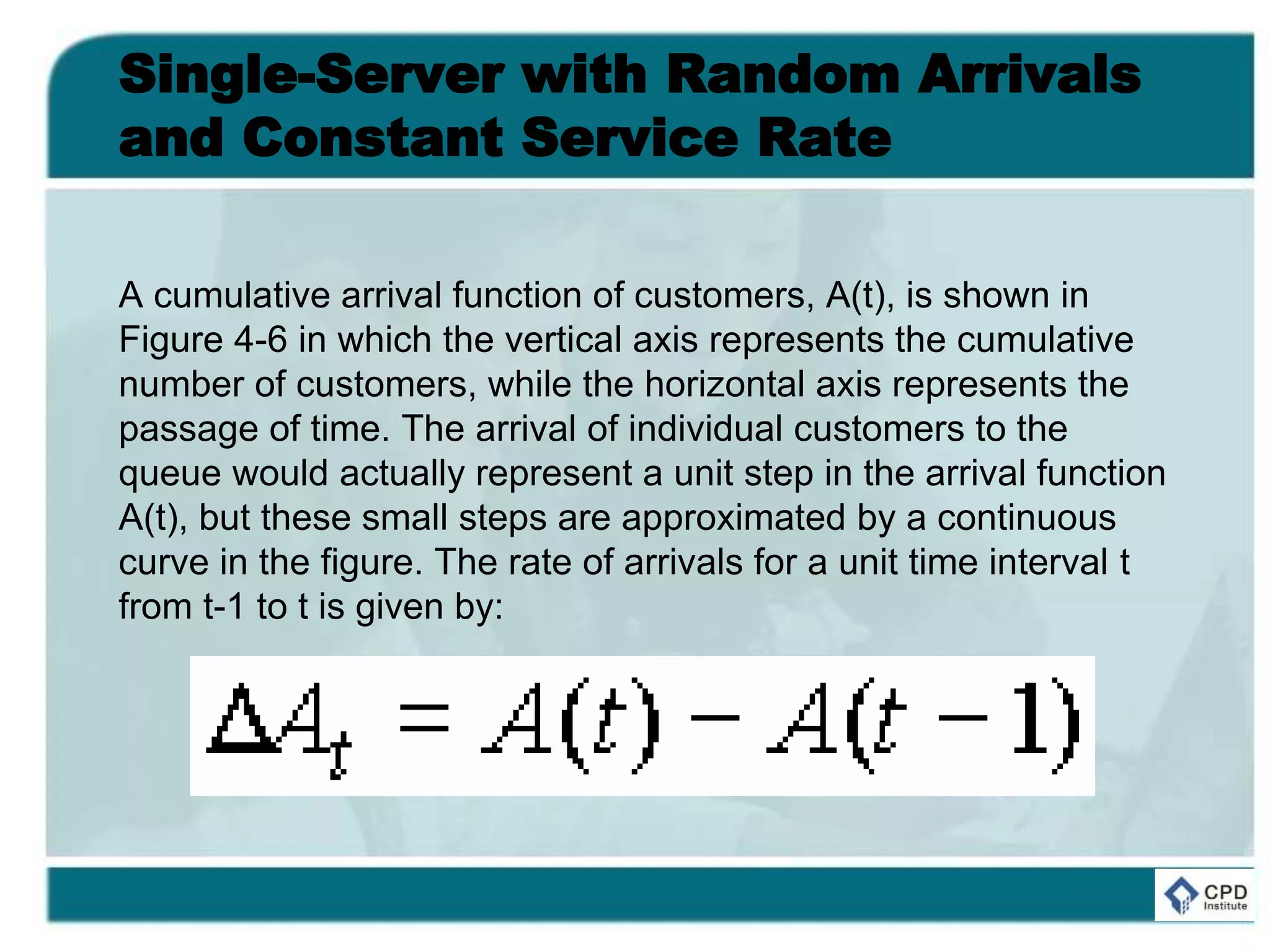Single-Server with Random Arrivals
and Constant Service Rate
A cumulative arrival function of customers, A(t), is shown in
Figure 4-6 in which the vertical axis represents the cumulative
number of customers, while the horizontal axis represents the
passage of time. The arrival of individual customers to the
queue would actually represent a unit step in the arrival function
A(t), but these small steps are approximated by a continuous
curve in the figure. The rate of arrivals for a unit time interval t
from t-1 to t is given by:
 