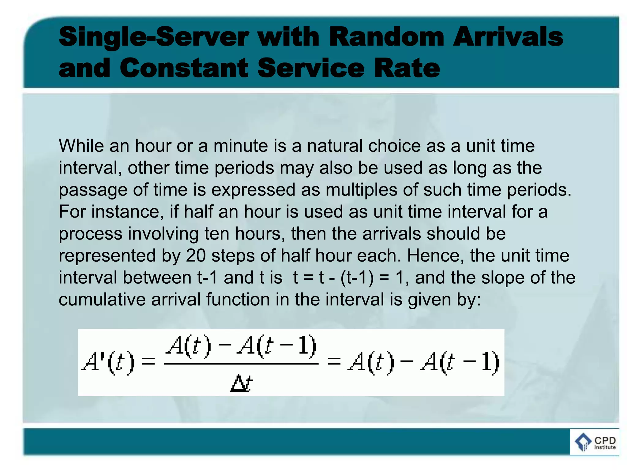 Single-Server with Random Arrivals
and Constant Service Rate
While an hour or a minute is a natural choice as a unit time
interval, other time periods may also be used as long as the
passage of time is expressed as multiples of such time periods.
For instance, if half an hour is used as unit time interval for a
process involving ten hours, then the arrivals should be
represented by 20 steps of half hour each. Hence, the unit time
interval between t-1 and t is t = t - (t-1) = 1, and the slope of the
cumulative arrival function in the interval is given by:
 