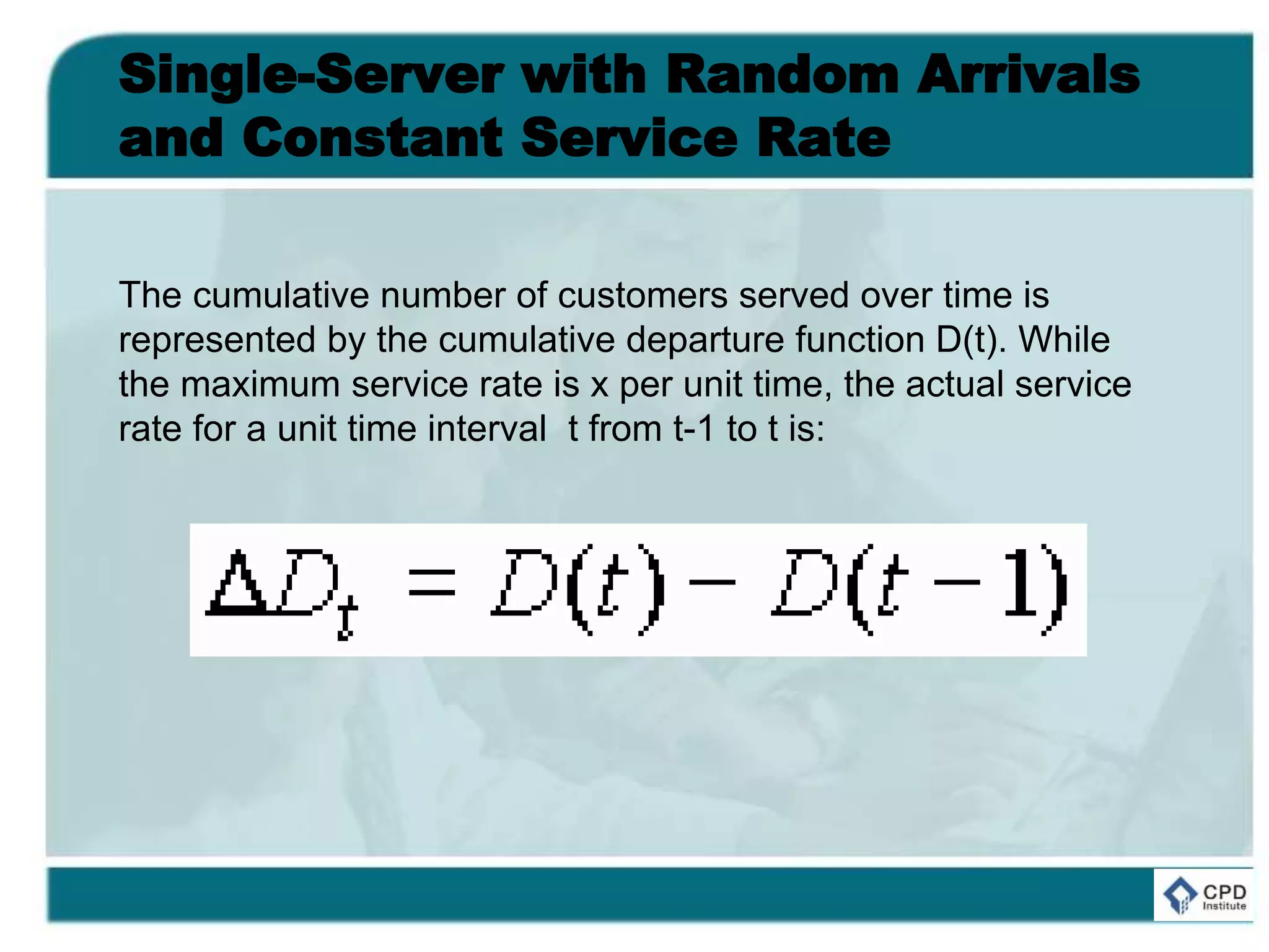 Single-Server with Random Arrivals
and Constant Service Rate
The cumulative number of customers served over time is
represented by the cumulative departure function D(t). While
the maximum service rate is x per unit time, the actual service
rate for a unit time interval t from t-1 to t is:
 