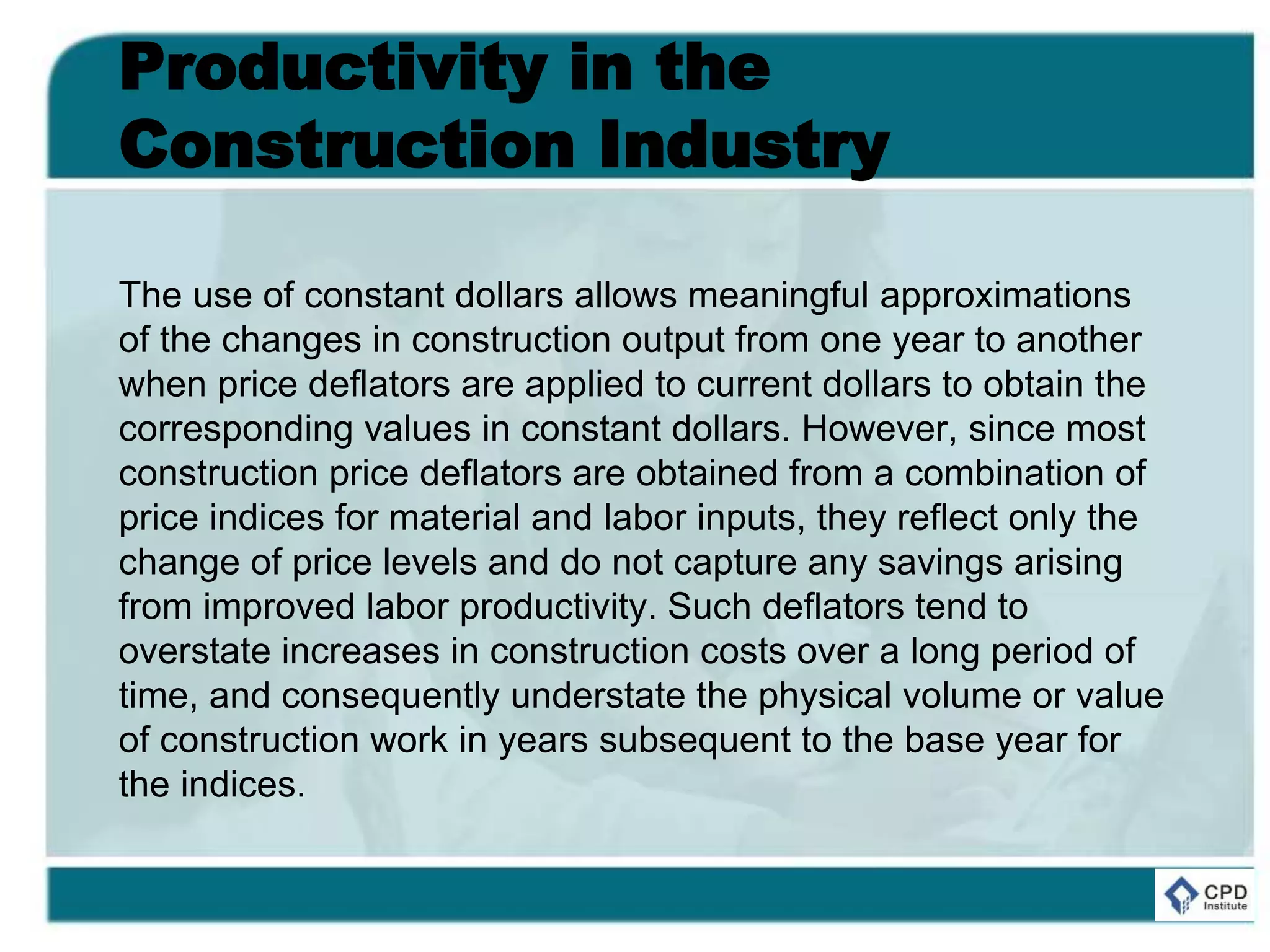 Productivity in the
Construction Industry
The use of constant dollars allows meaningful approximations
of the changes in construction output from one year to another
when price deflators are applied to current dollars to obtain the
corresponding values in constant dollars. However, since most
construction price deflators are obtained from a combination of
price indices for material and labor inputs, they reflect only the
change of price levels and do not capture any savings arising
from improved labor productivity. Such deflators tend to
overstate increases in construction costs over a long period of
time, and consequently understate the physical volume or value
of construction work in years subsequent to the base year for
the indices.
 