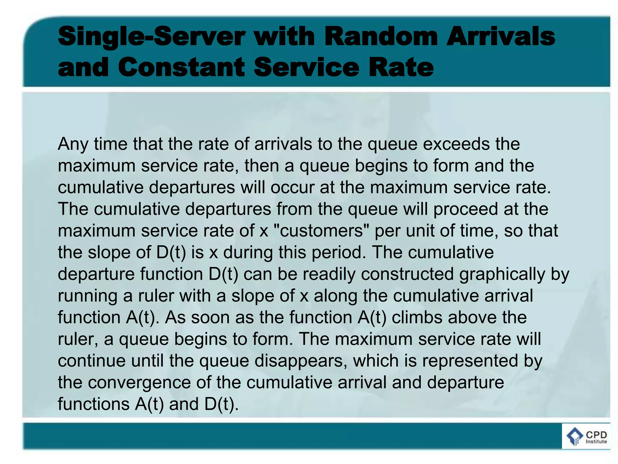 Single-Server with Random Arrivals
and Constant Service Rate
Any time that the rate of arrivals to the queue exceeds the
maximum service rate, then a queue begins to form and the
cumulative departures will occur at the maximum service rate.
The cumulative departures from the queue will proceed at the
maximum service rate of x "customers" per unit of time, so that
the slope of D(t) is x during this period. The cumulative
departure function D(t) can be readily constructed graphically by
running a ruler with a slope of x along the cumulative arrival
function A(t). As soon as the function A(t) climbs above the
ruler, a queue begins to form. The maximum service rate will
continue until the queue disappears, which is represented by
the convergence of the cumulative arrival and departure
functions A(t) and D(t).
 