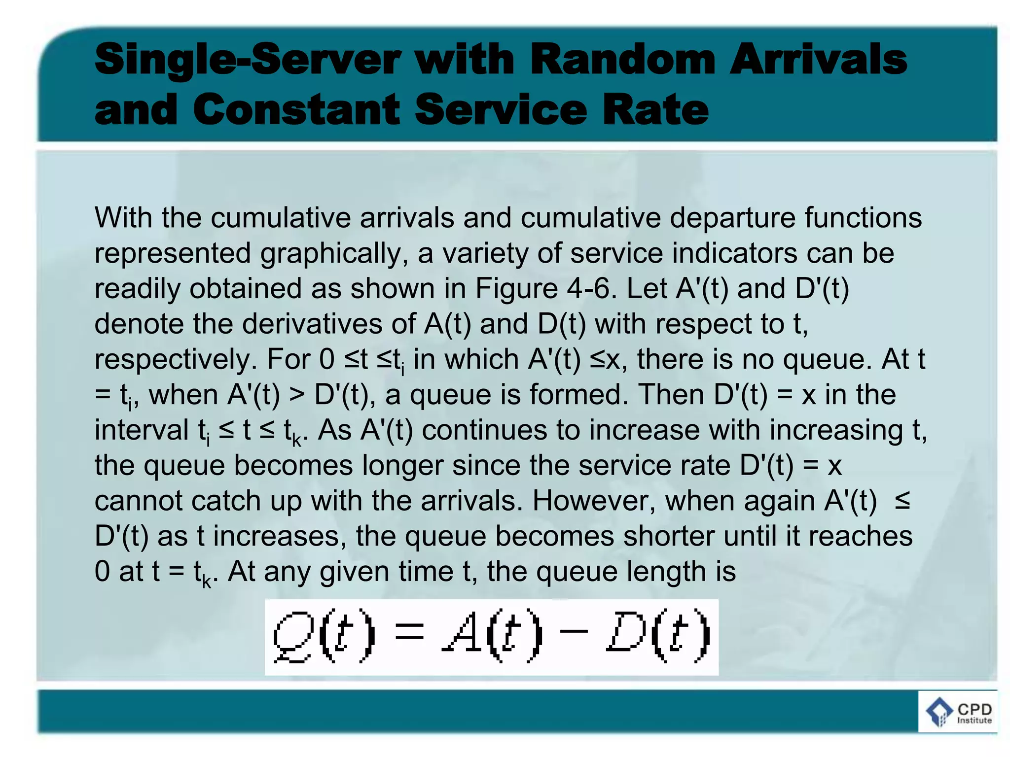 Single-Server with Random Arrivals
and Constant Service Rate
With the cumulative arrivals and cumulative departure functions
represented graphically, a variety of service indicators can be
readily obtained as shown in Figure 4-6. Let A'(t) and D'(t)
denote the derivatives of A(t) and D(t) with respect to t,
respectively. For 0 ≤t ≤ti in which A'(t) ≤x, there is no queue. At t
= ti, when A'(t) > D'(t), a queue is formed. Then D'(t) = x in the
interval ti ≤ t ≤ tk. As A'(t) continues to increase with increasing t,
the queue becomes longer since the service rate D'(t) = x
cannot catch up with the arrivals. However, when again A'(t) ≤
D'(t) as t increases, the queue becomes shorter until it reaches
0 at t = tk. At any given time t, the queue length is
 