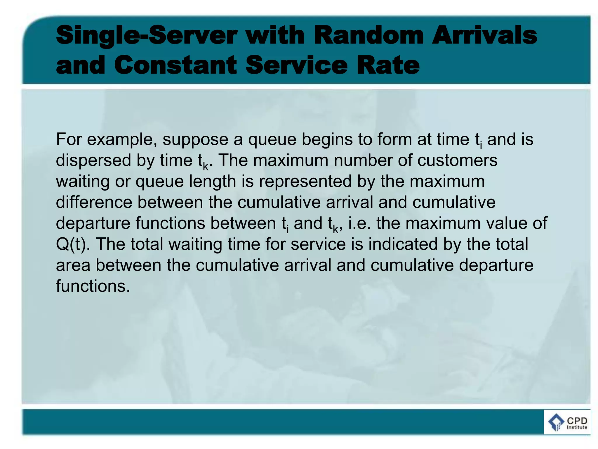Single-Server with Random Arrivals
and Constant Service Rate
For example, suppose a queue begins to form at time ti and is
dispersed by time tk. The maximum number of customers
waiting or queue length is represented by the maximum
difference between the cumulative arrival and cumulative
departure functions between ti and tk, i.e. the maximum value of
Q(t). The total waiting time for service is indicated by the total
area between the cumulative arrival and cumulative departure
functions.
 