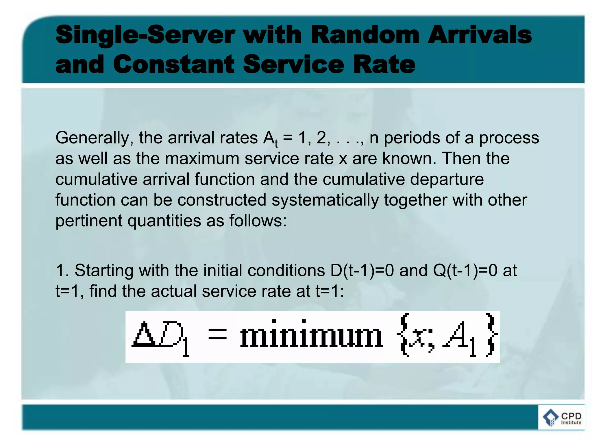 Single-Server with Random Arrivals
and Constant Service Rate
Generally, the arrival rates At = 1, 2, . . ., n periods of a process
as well as the maximum service rate x are known. Then the
cumulative arrival function and the cumulative departure
function can be constructed systematically together with other
pertinent quantities as follows:
1. Starting with the initial conditions D(t-1)=0 and Q(t-1)=0 at
t=1, find the actual service rate at t=1:
 