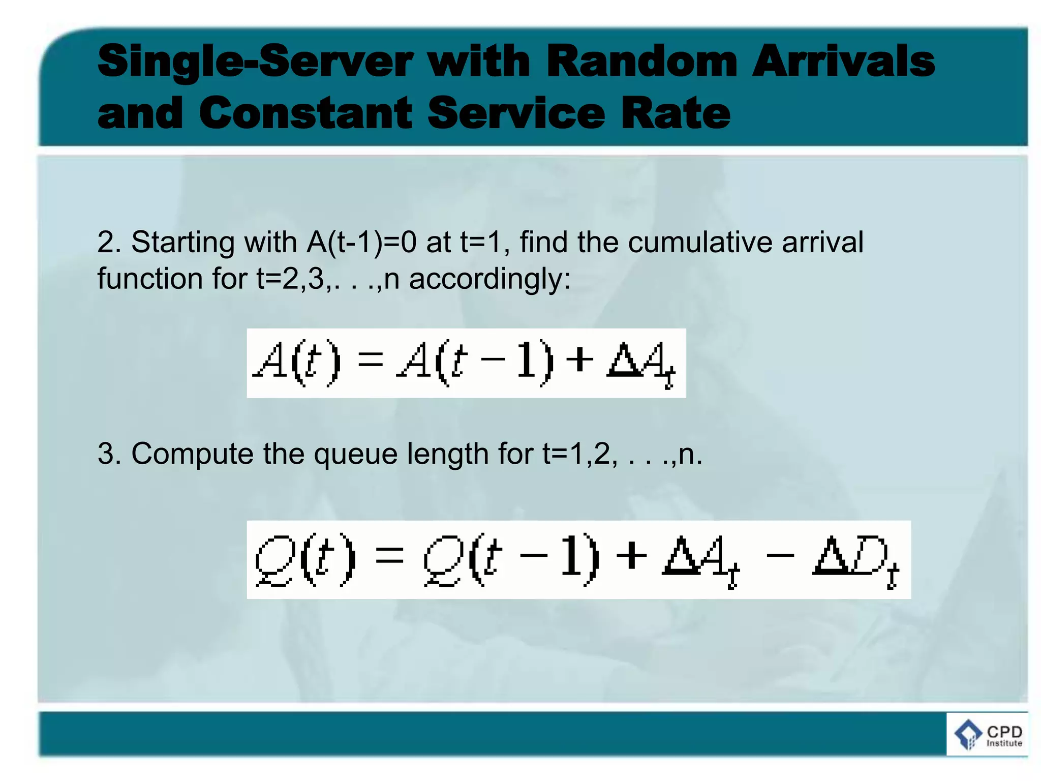 Single-Server with Random Arrivals
and Constant Service Rate
2. Starting with A(t-1)=0 at t=1, find the cumulative arrival
function for t=2,3,. . .,n accordingly:
3. Compute the queue length for t=1,2, . . .,n.
 