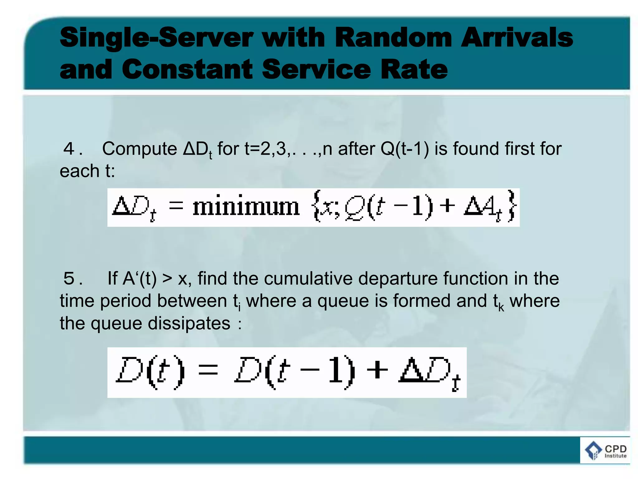 Single-Server with Random Arrivals
and Constant Service Rate
４. Compute ΔDt for t=2,3,. . .,n after Q(t-1) is found first for
each t:
５. If A‘(t) > x, find the cumulative departure function in the
time period between ti where a queue is formed and tk where
the queue dissipates：
 