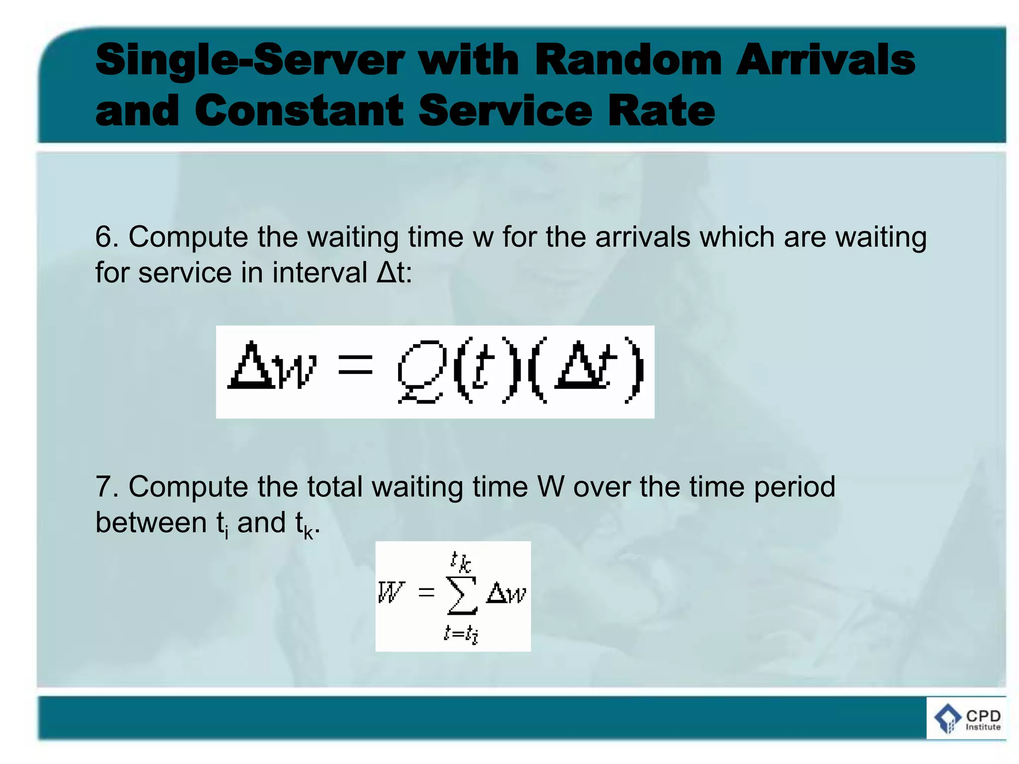 Single-Server with Random Arrivals
and Constant Service Rate
6. Compute the waiting time w for the arrivals which are waiting
for service in interval Δt:
7. Compute the total waiting time W over the time period
between ti and tk.
 