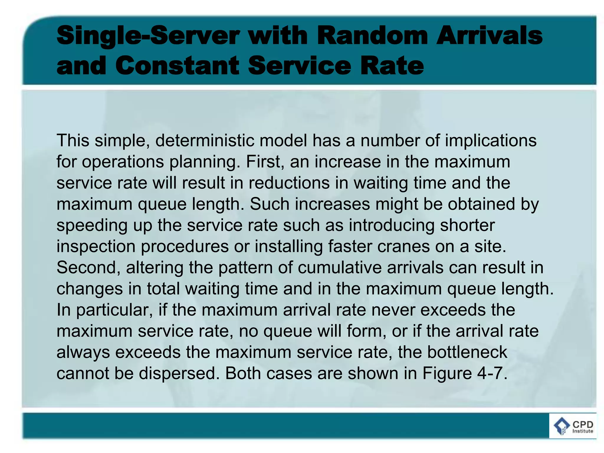 Single-Server with Random Arrivals
and Constant Service Rate
This simple, deterministic model has a number of implications
for operations planning. First, an increase in the maximum
service rate will result in reductions in waiting time and the
maximum queue length. Such increases might be obtained by
speeding up the service rate such as introducing shorter
inspection procedures or installing faster cranes on a site.
Second, altering the pattern of cumulative arrivals can result in
changes in total waiting time and in the maximum queue length.
In particular, if the maximum arrival rate never exceeds the
maximum service rate, no queue will form, or if the arrival rate
always exceeds the maximum service rate, the bottleneck
cannot be dispersed. Both cases are shown in Figure 4-7.
 