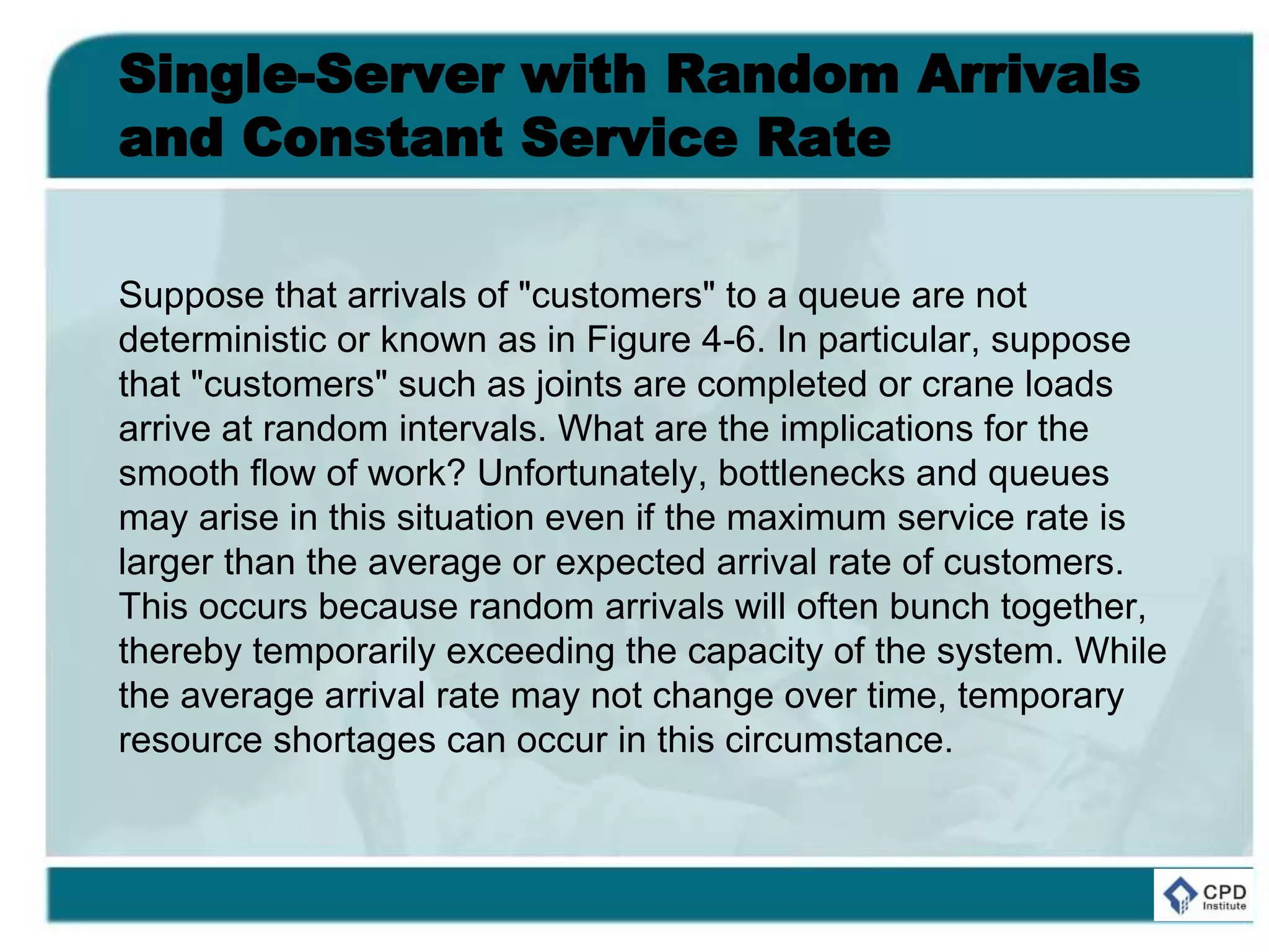 Single-Server with Random Arrivals
and Constant Service Rate
Suppose that arrivals of "customers" to a queue are not
deterministic or known as in Figure 4-6. In particular, suppose
that "customers" such as joints are completed or crane loads
arrive at random intervals. What are the implications for the
smooth flow of work? Unfortunately, bottlenecks and queues
may arise in this situation even if the maximum service rate is
larger than the average or expected arrival rate of customers.
This occurs because random arrivals will often bunch together,
thereby temporarily exceeding the capacity of the system. While
the average arrival rate may not change over time, temporary
resource shortages can occur in this circumstance.
 