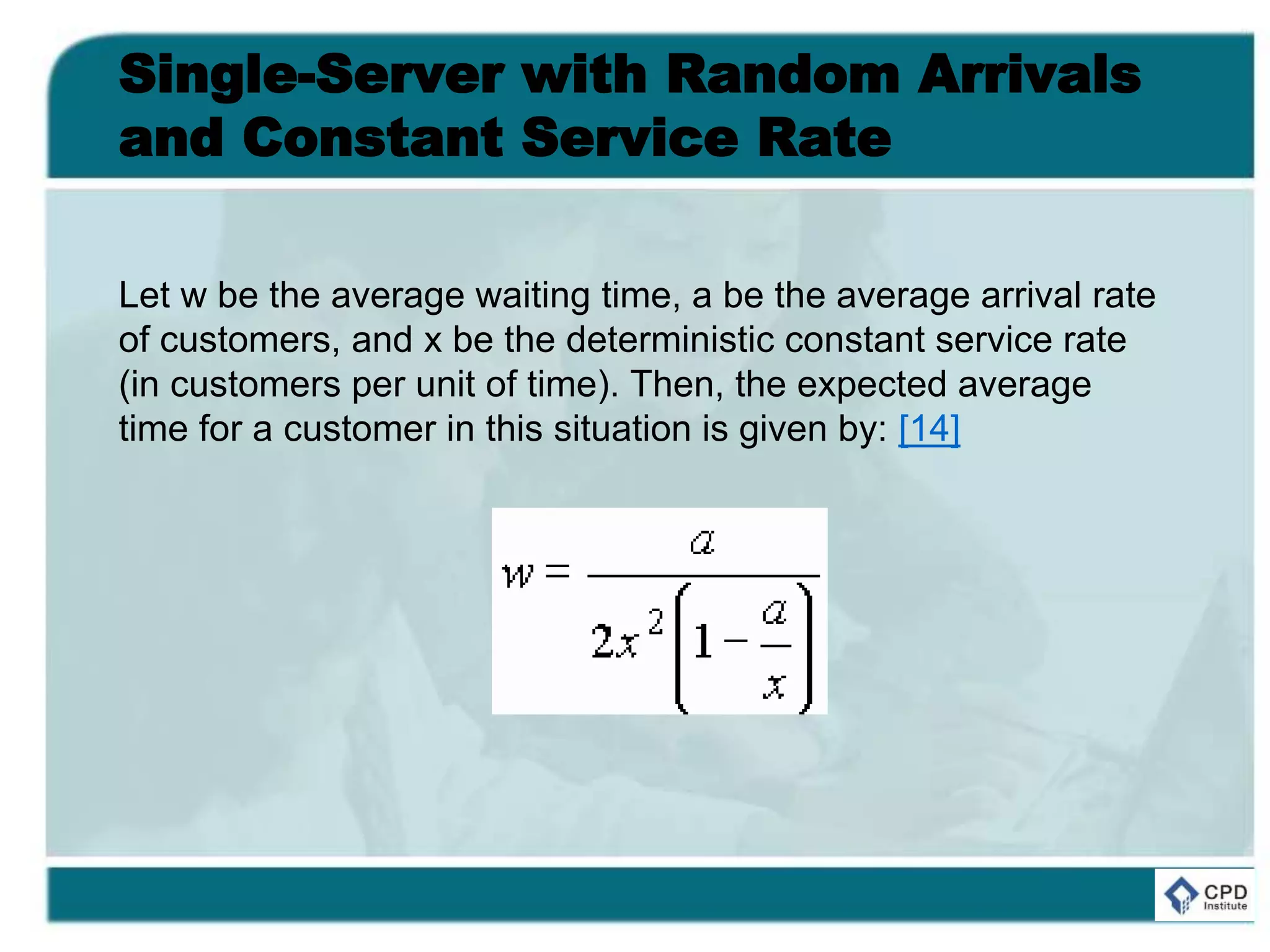 Single-Server with Random Arrivals
and Constant Service Rate
Let w be the average waiting time, a be the average arrival rate
of customers, and x be the deterministic constant service rate
(in customers per unit of time). Then, the expected average
time for a customer in this situation is given by: [14]
 