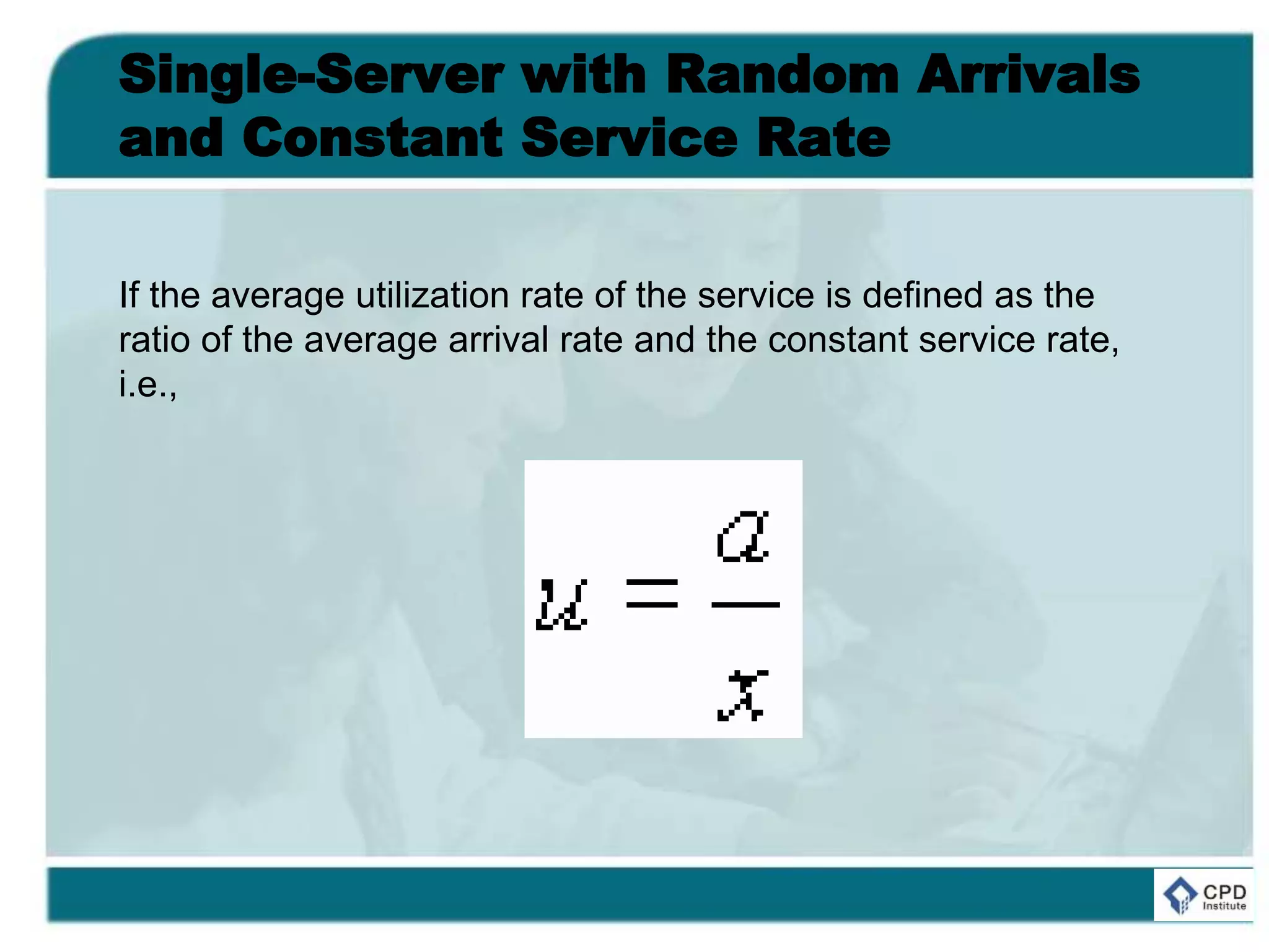 Single-Server with Random Arrivals
and Constant Service Rate
If the average utilization rate of the service is defined as the
ratio of the average arrival rate and the constant service rate,
i.e.,
 