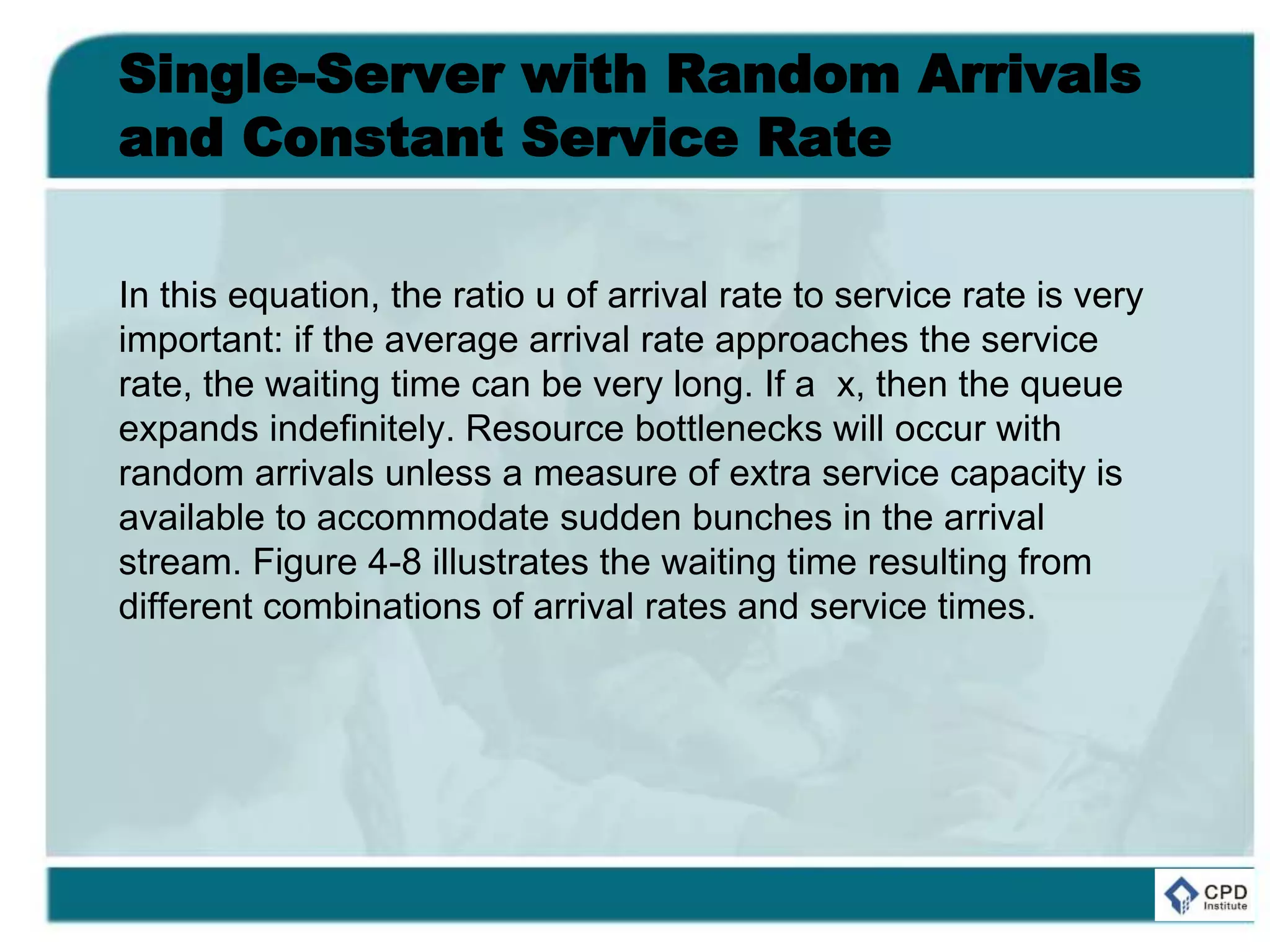 Single-Server with Random Arrivals
and Constant Service Rate
In this equation, the ratio u of arrival rate to service rate is very
important: if the average arrival rate approaches the service
rate, the waiting time can be very long. If a x, then the queue
expands indefinitely. Resource bottlenecks will occur with
random arrivals unless a measure of extra service capacity is
available to accommodate sudden bunches in the arrival
stream. Figure 4-8 illustrates the waiting time resulting from
different combinations of arrival rates and service times.
 