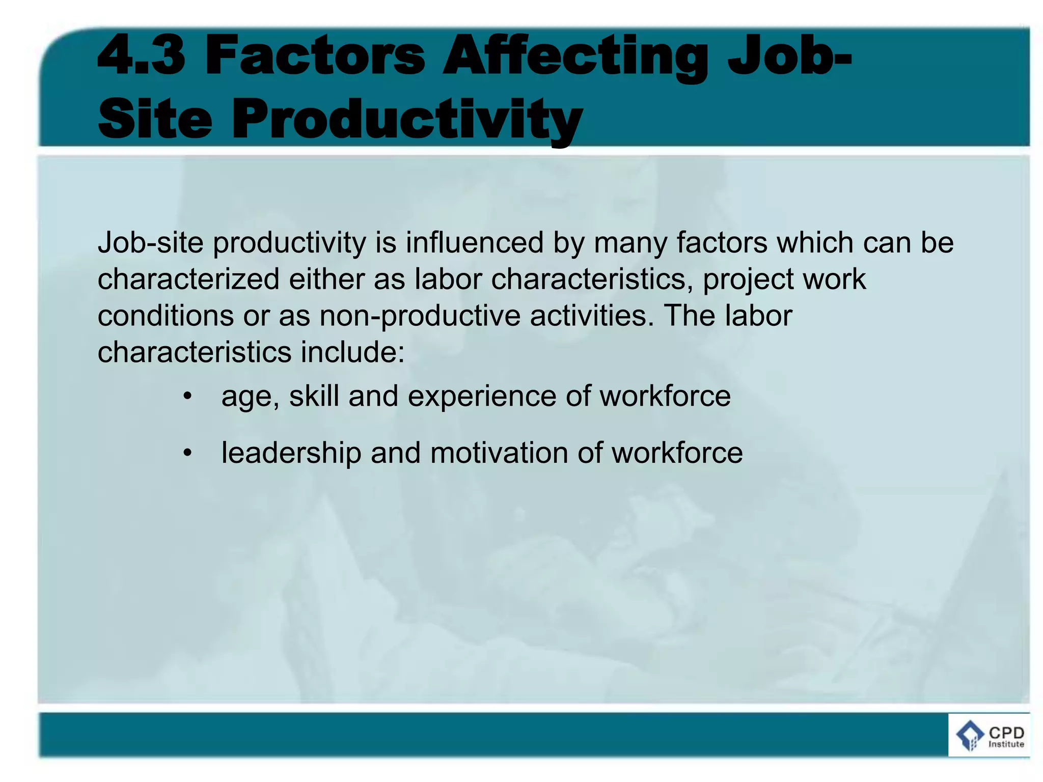 4.3 Factors Affecting Job-
Site Productivity
Job-site productivity is influenced by many factors which can be
characterized either as labor characteristics, project work
conditions or as non-productive activities. The labor
characteristics include:
• age, skill and experience of workforce
• leadership and motivation of workforce
 