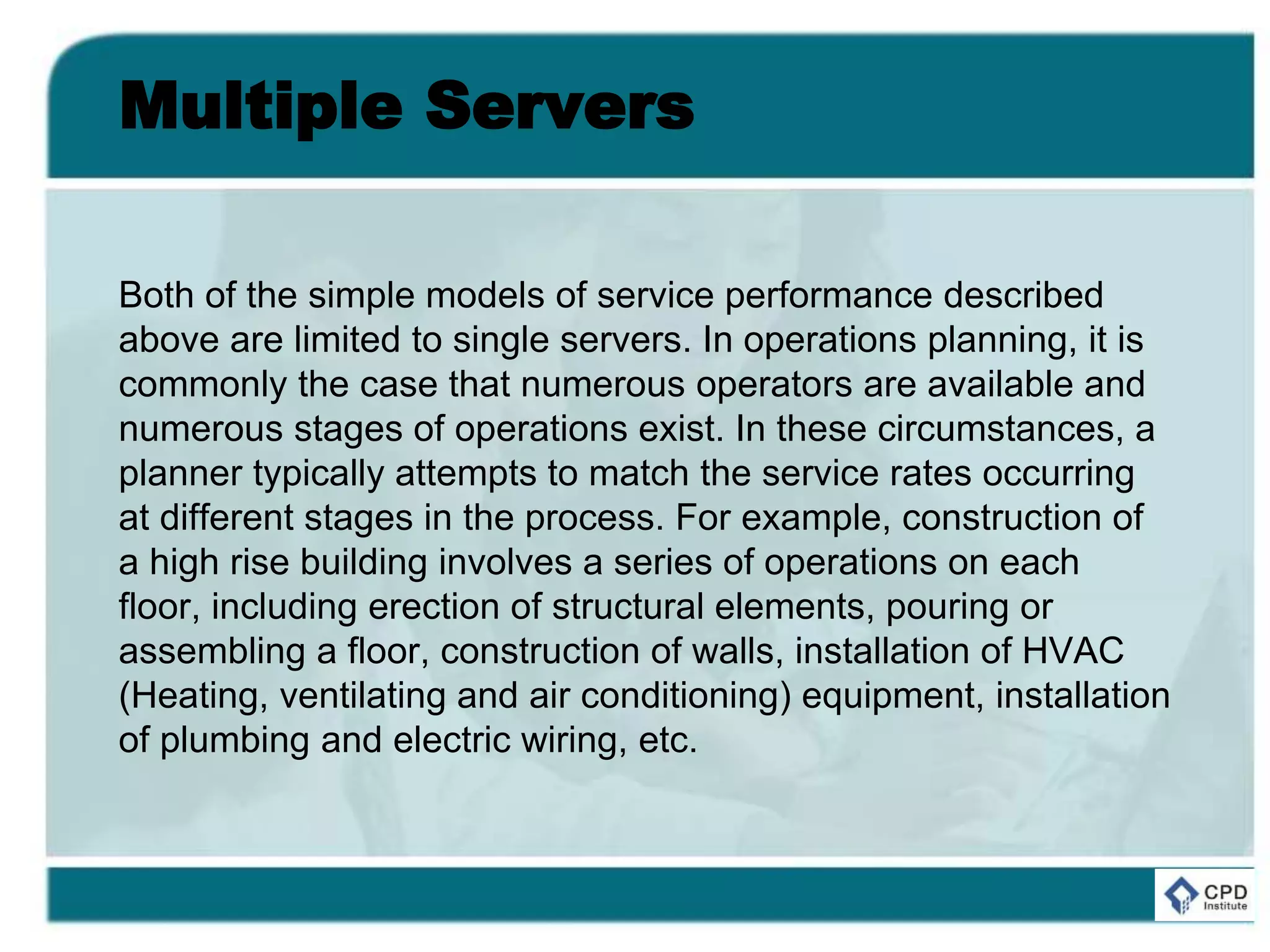 Multiple Servers
Both of the simple models of service performance described
above are limited to single servers. In operations planning, it is
commonly the case that numerous operators are available and
numerous stages of operations exist. In these circumstances, a
planner typically attempts to match the service rates occurring
at different stages in the process. For example, construction of
a high rise building involves a series of operations on each
floor, including erection of structural elements, pouring or
assembling a floor, construction of walls, installation of HVAC
(Heating, ventilating and air conditioning) equipment, installation
of plumbing and electric wiring, etc.
 