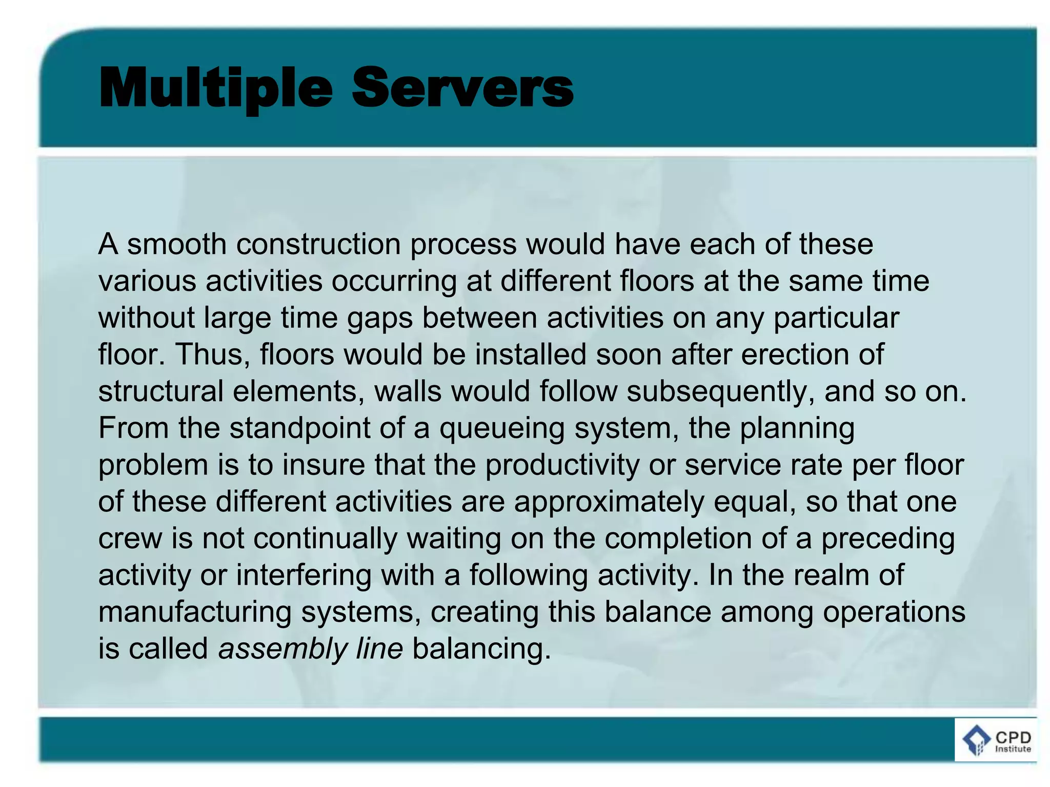 Multiple Servers
A smooth construction process would have each of these
various activities occurring at different floors at the same time
without large time gaps between activities on any particular
floor. Thus, floors would be installed soon after erection of
structural elements, walls would follow subsequently, and so on.
From the standpoint of a queueing system, the planning
problem is to insure that the productivity or service rate per floor
of these different activities are approximately equal, so that one
crew is not continually waiting on the completion of a preceding
activity or interfering with a following activity. In the realm of
manufacturing systems, creating this balance among operations
is called assembly line balancing.
 