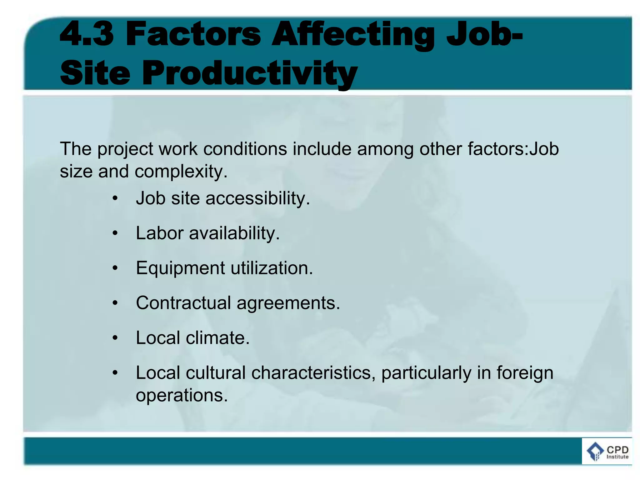 4.3 Factors Affecting Job-
Site Productivity
The project work conditions include among other factors:Job
size and complexity.
• Job site accessibility.
• Labor availability.
• Equipment utilization.
• Contractual agreements.
• Local climate.
• Local cultural characteristics, particularly in foreign
operations.
 