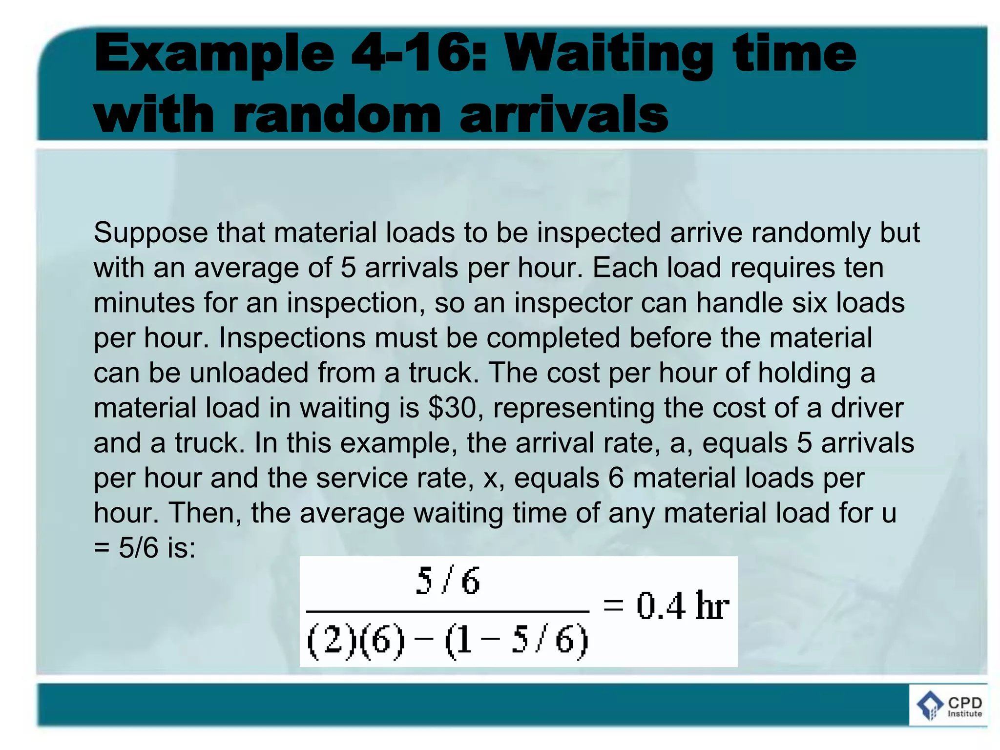 Example 4-16: Waiting time
with random arrivals
Suppose that material loads to be inspected arrive randomly but
with an average of 5 arrivals per hour. Each load requires ten
minutes for an inspection, so an inspector can handle six loads
per hour. Inspections must be completed before the material
can be unloaded from a truck. The cost per hour of holding a
material load in waiting is $30, representing the cost of a driver
and a truck. In this example, the arrival rate, a, equals 5 arrivals
per hour and the service rate, x, equals 6 material loads per
hour. Then, the average waiting time of any material load for u
= 5/6 is:
 