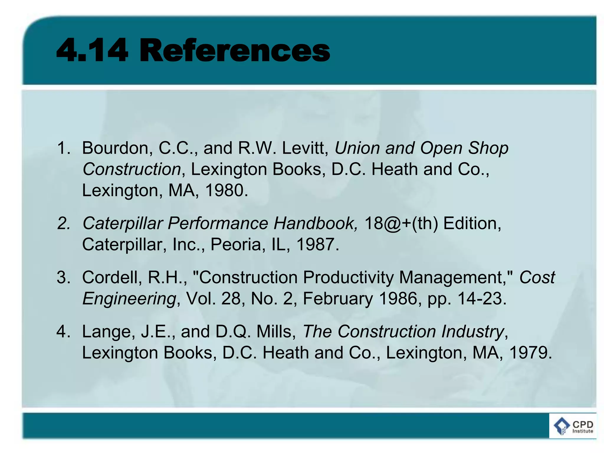 4.14 References
1. Bourdon, C.C., and R.W. Levitt, Union and Open Shop
Construction, Lexington Books, D.C. Heath and Co.,
Lexington, MA, 1980.
2. Caterpillar Performance Handbook, 18@+(th) Edition,
Caterpillar, Inc., Peoria, IL, 1987.
3. Cordell, R.H., "Construction Productivity Management," Cost
Engineering, Vol. 28, No. 2, February 1986, pp. 14-23.
4. Lange, J.E., and D.Q. Mills, The Construction Industry,
Lexington Books, D.C. Heath and Co., Lexington, MA, 1979.
 