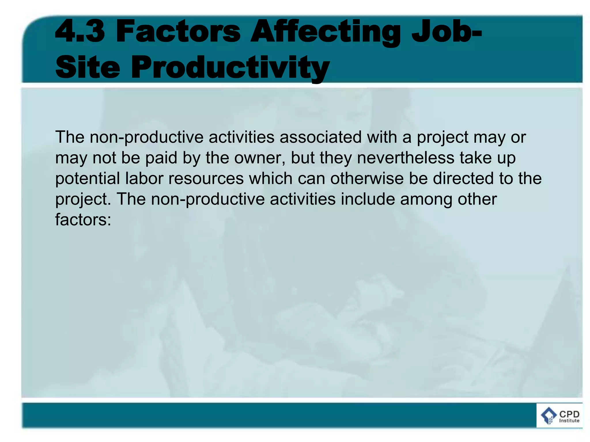 4.3 Factors Affecting Job-
Site Productivity
The non-productive activities associated with a project may or
may not be paid by the owner, but they nevertheless take up
potential labor resources which can otherwise be directed to the
project. The non-productive activities include among other
factors:
 