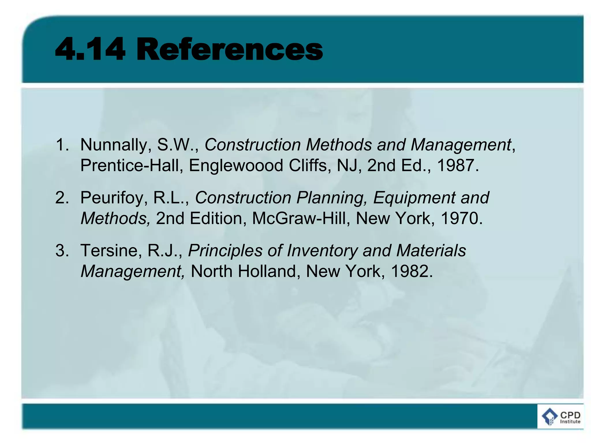 4.14 References
1. Nunnally, S.W., Construction Methods and Management,
Prentice-Hall, Englewoood Cliffs, NJ, 2nd Ed., 1987.
2. Peurifoy, R.L., Construction Planning, Equipment and
Methods, 2nd Edition, McGraw-Hill, New York, 1970.
3. Tersine, R.J., Principles of Inventory and Materials
Management, North Holland, New York, 1982.
 