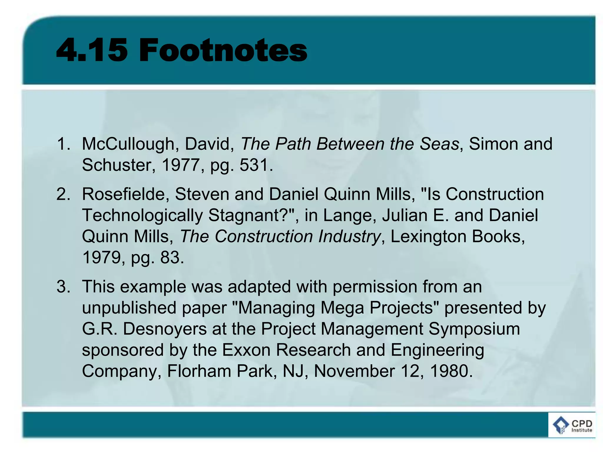 4.15 Footnotes
1. McCullough, David, The Path Between the Seas, Simon and
Schuster, 1977, pg. 531.
2. Rosefielde, Steven and Daniel Quinn Mills, "Is Construction
Technologically Stagnant?", in Lange, Julian E. and Daniel
Quinn Mills, The Construction Industry, Lexington Books,
1979, pg. 83.
3. This example was adapted with permission from an
unpublished paper "Managing Mega Projects" presented by
G.R. Desnoyers at the Project Management Symposium
sponsored by the Exxon Research and Engineering
Company, Florham Park, NJ, November 12, 1980.
 