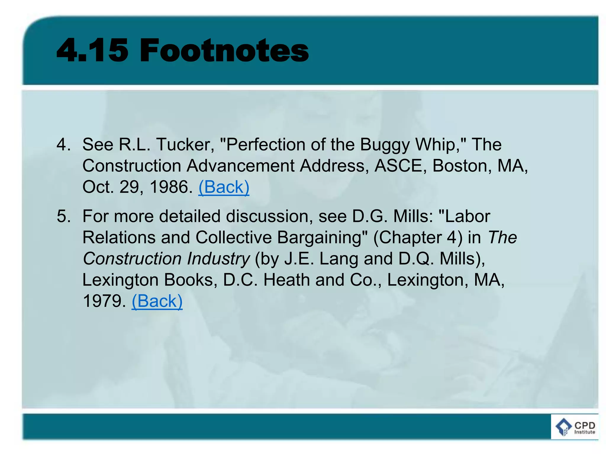 4.15 Footnotes
4. See R.L. Tucker, "Perfection of the Buggy Whip," The
Construction Advancement Address, ASCE, Boston, MA,
Oct. 29, 1986. (Back)
5. For more detailed discussion, see D.G. Mills: "Labor
Relations and Collective Bargaining" (Chapter 4) in The
Construction Industry (by J.E. Lang and D.Q. Mills),
Lexington Books, D.C. Heath and Co., Lexington, MA,
1979. (Back)
 