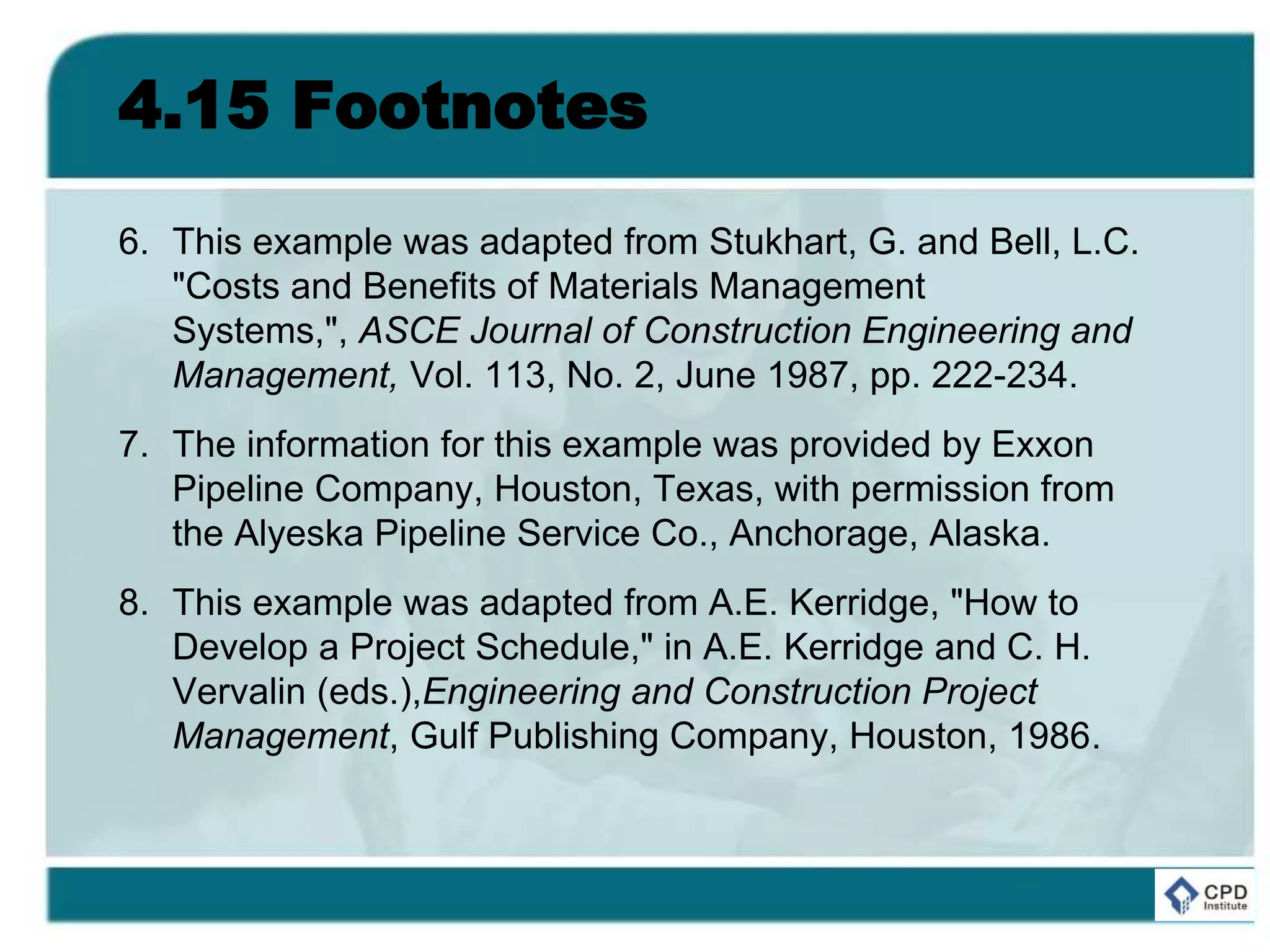 4.15 Footnotes
6. This example was adapted from Stukhart, G. and Bell, L.C.
"Costs and Benefits of Materials Management
Systems,", ASCE Journal of Construction Engineering and
Management, Vol. 113, No. 2, June 1987, pp. 222-234.
7. The information for this example was provided by Exxon
Pipeline Company, Houston, Texas, with permission from
the Alyeska Pipeline Service Co., Anchorage, Alaska.
8. This example was adapted from A.E. Kerridge, "How to
Develop a Project Schedule," in A.E. Kerridge and C. H.
Vervalin (eds.),Engineering and Construction Project
Management, Gulf Publishing Company, Houston, 1986.
 
