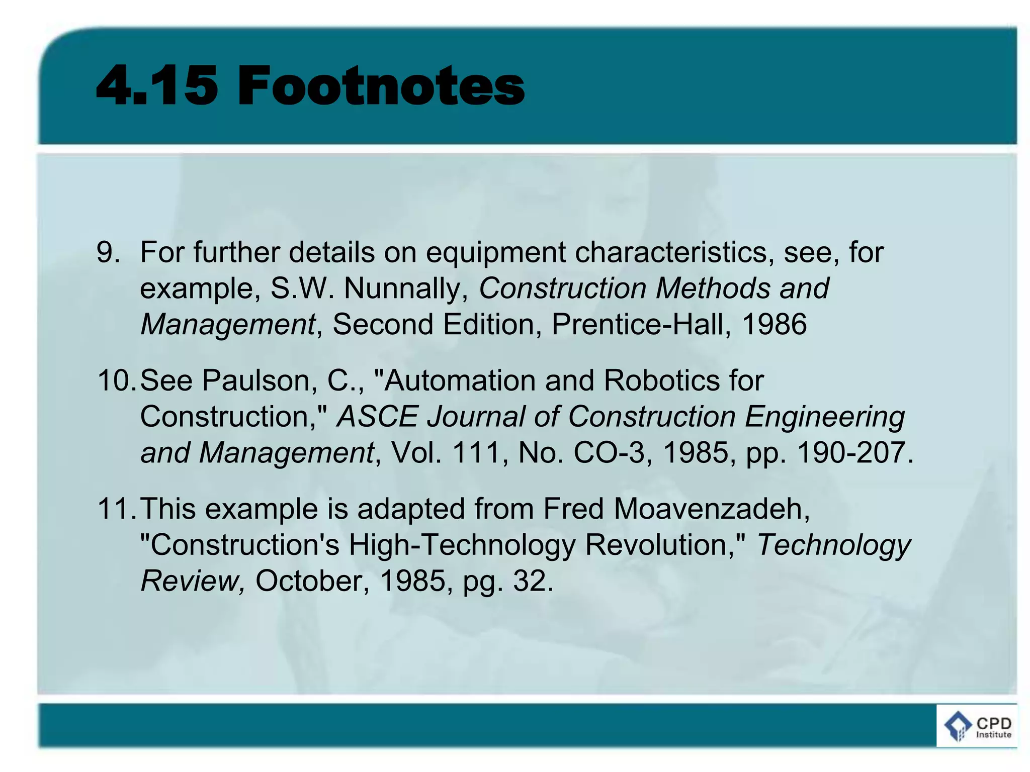 4.15 Footnotes
9. For further details on equipment characteristics, see, for
example, S.W. Nunnally, Construction Methods and
Management, Second Edition, Prentice-Hall, 1986
10.See Paulson, C., "Automation and Robotics for
Construction," ASCE Journal of Construction Engineering
and Management, Vol. 111, No. CO-3, 1985, pp. 190-207.
11.This example is adapted from Fred Moavenzadeh,
"Construction's High-Technology Revolution," Technology
Review, October, 1985, pg. 32.
 