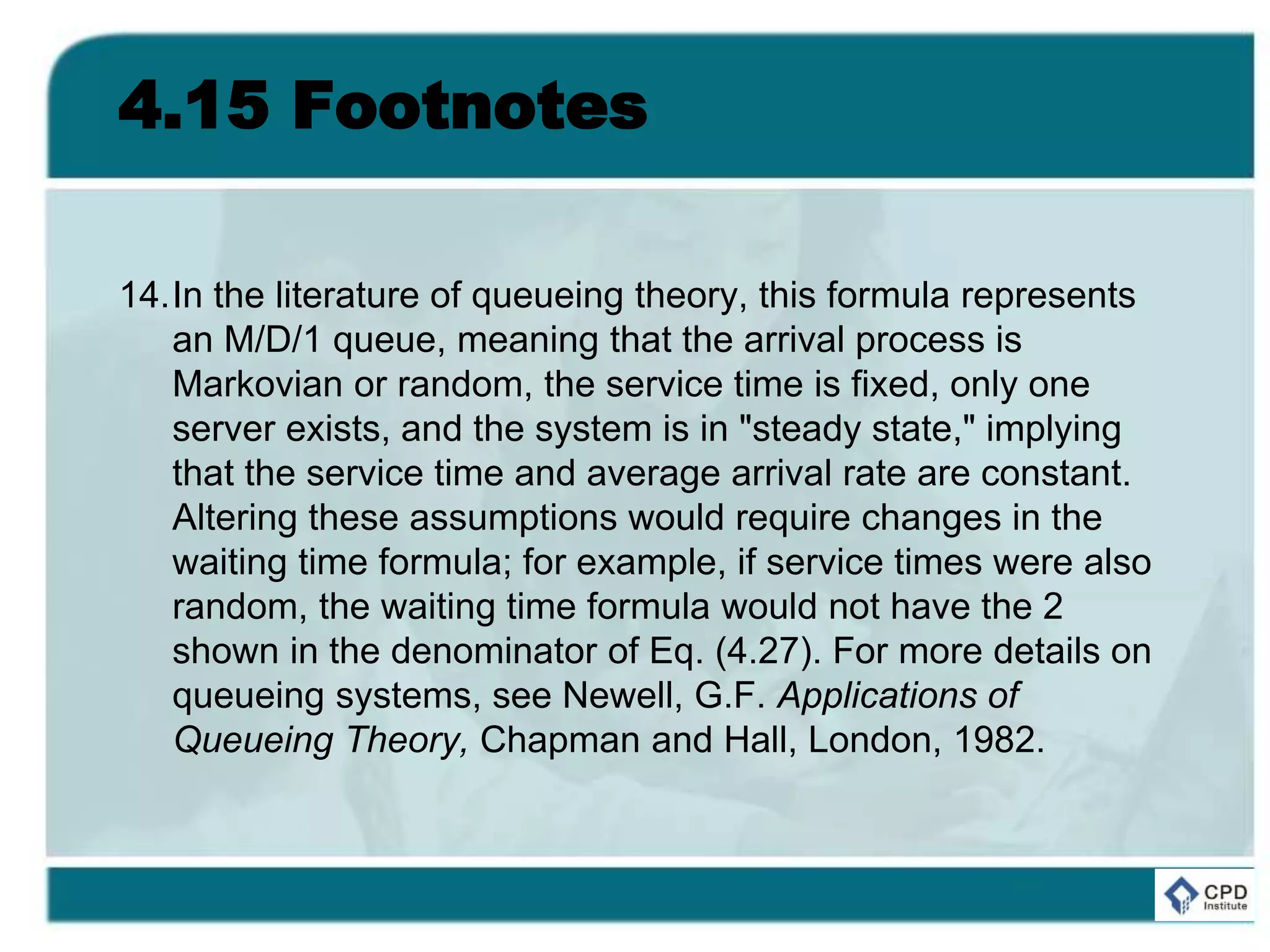 4.15 Footnotes
14.In the literature of queueing theory, this formula represents
an M/D/1 queue, meaning that the arrival process is
Markovian or random, the service time is fixed, only one
server exists, and the system is in "steady state," implying
that the service time and average arrival rate are constant.
Altering these assumptions would require changes in the
waiting time formula; for example, if service times were also
random, the waiting time formula would not have the 2
shown in the denominator of Eq. (4.27). For more details on
queueing systems, see Newell, G.F. Applications of
Queueing Theory, Chapman and Hall, London, 1982.
 
