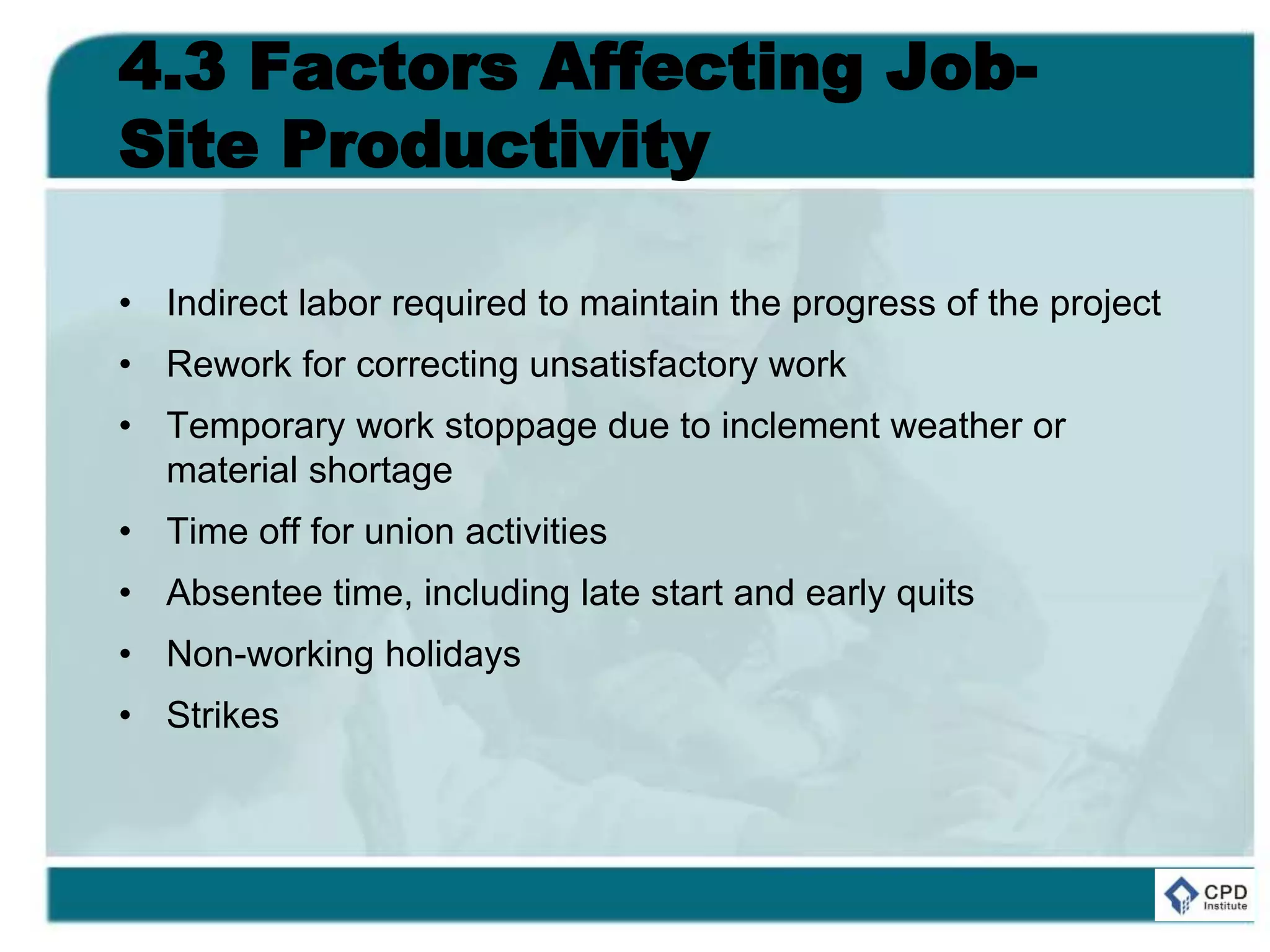 4.3 Factors Affecting Job-
Site Productivity
• Indirect labor required to maintain the progress of the project
• Rework for correcting unsatisfactory work
• Temporary work stoppage due to inclement weather or
material shortage
• Time off for union activities
• Absentee time, including late start and early quits
• Non-working holidays
• Strikes
 