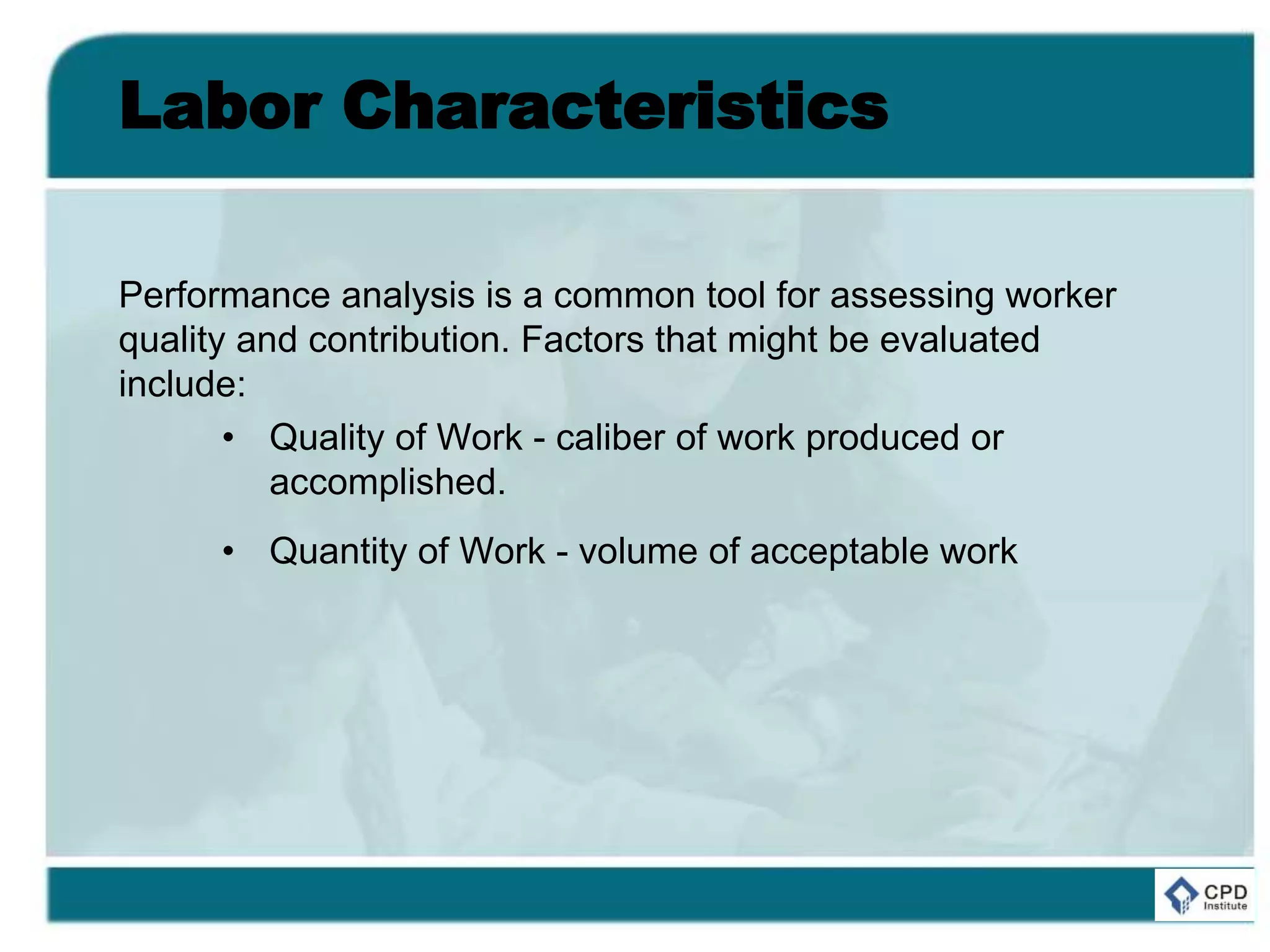 Labor Characteristics
Performance analysis is a common tool for assessing worker
quality and contribution. Factors that might be evaluated
include:
• Quality of Work - caliber of work produced or
accomplished.
• Quantity of Work - volume of acceptable work
 